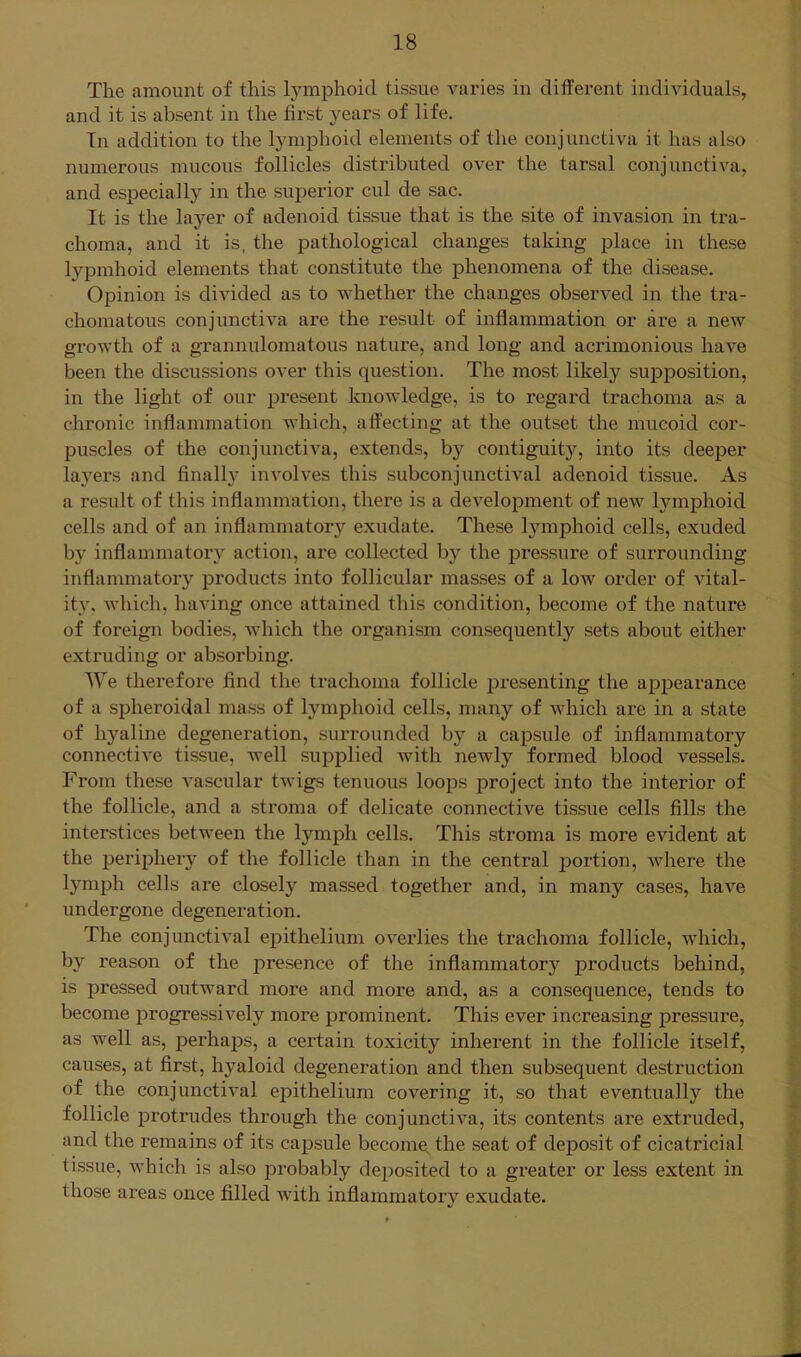 The amount of this lymphoid tissue varies in different individuals, and it is absent in the first j^ears of life. In addition to the lymphoid elements of the conjunctiva it has also numerous mucous follicles distributed over the tarsal conjunctiva, and especially in the superior cul de sac. It is the layer of adenoid tissue that is the site of invasion in tra- choma, and it is, the pathological changes taking place in these lypmhoid elements that constitute the phenomena of the disease. Opinion is divided as to whether the changes observed in the tra- chomatous conjunctiva are the result of inflammation or are a new growth of a grannulomatous nature, and long and acrimonious have been the discussions over this question. The most likely supposition, in the light of our present knoAvledge, is to regard trachoma as a chronic inflammation which, affecting at the outset the mucoid cor- puscles of the conjunctiva, extends, by contiguitjq into its deeper layers and finally involves this subconjunctival adenoid tissue. As a result of this inflammation, there is a development of new lymphoid cells and of an inflammator}'^ exudate. These lymphoid cells, exuded by inflammatory action, are collected by the iDressure of siu'rounding inflammatory products into follicular masses of a low order of vital- ity, which, having once attained this condition, become of the nature of foreign bodies, which the organism consequently sets about either extruding or absorbing. We thei*efore find the trachoma follicle presenting the appearance of a spheroidal mass of lymphoid cells, many of which are in a state of hyaline degeneration, surrounded by a capsule of inflammatory connective tissue, well supjDlied with newly formed blood vessels. From these vascular twigs tenuous loops jDroject into the interior of the follicle, and a stroma of delicate connective tissue cells fills the interstices between the lymph cells. This stroma is more evident at the perij^hery of the follicle than in the central portion, Avhere the lymph cells are closely massed together and, in many cases, have undergone degeneration. The conjunctival epithelium overlies the trachoma follicle, which, by reason of the presence of the inflammatory products behind, is pressed outward more and more and, as a consequence, tends to become progressively more prominent. This ever increasing pressure, as well as, perhaps, a certain toxicity inherent in the follicle itself, causes, at first, hyaloid degeneration and then subsequent destruction of the conjunctival epithelium covering it, so that eventually the follicle j)rotrudes through the conjunctiva, its contents are extruded, and the remains of its capsule become the seat of deposit of cicatricial tissue, which is also probably deposited to a greater or less extent in those areas once filled Avith inflammatory exudate.