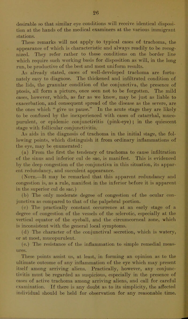 desirable so that similar eye conditions will receive identical disposi- tion at the hands of the medical examiners at the various immigrant stations. These remarks will not apply to typical cases of trachoma, the appearance of which is characteristic and always readily to be recog- nized. They refer rather to those conditions on the border line which require such working basis for disposition as will, in the long run, be productive of the best and most uniform results. As already stated, cases of well-developed trachoma are fortu- nately easy to diagnose. The thickened and infiltrated condition of the lids, the granular condition of the conjunctiva, the presence of ptosis, all form a picture, once seen not to be forgotten. The mild cases, however, which, as far as we know, may be just as liable to exacerbation, and consequent spread of the disease as the severe, are the ones which “ give us pause.” In the acute stage they are likely to be confused by the inexperienced with cases of catarrhal, muco- purulent, or epidemic conjunctivitis (pink-eye) ; in the quiescent stage Avith follicular conjunctivitis. As aids in the diagnosis of trachoma in the initial stage, the fol- loAving points, which distinguish it from ordinary inflammations of the eye, may be enumerated: (a) From tlie first the tendency of trachoma to cause infiltration of (he sinus and inferior cul de sac, is manifest. This is evidenced by the deep congestion of the conjunctiva in this situation, its appar- ent redundancy, and succulent appearance. (Notk.—It may be remarked that this apparent redundancy and congestion is, as a rule, manifest in the inferior before it is appai’ent in the superior cul de sac.) (b) The only moderate degree of congestion of the ocular con- junctiva as compared to that of the palpebral portion. (c) The practically constant occurrence at an early stage of a degree of congestion of the vessels of the sclerotic, especially at the vertical equator of the eyeball, and the circumcorneal zone, whicli is inconsistent with the general local symptoms. (d) The character of the conjunctival secretion, which is watery, or at most, mucopurulent. (e.) The resistance of the inflammation to simple remedial meas- ures. These points assist us, at least, in forming an opinion as to the ultimate outcome of any inflammation of the eye which may present itself among arriving aliens. Practically, however, any conjunc- tivitis must be regarded as suspicious, especially in the presence of cases of active trachoma among arriving aliens, and call for careful examination. If there is any doubt as to its simplicity, the affected individual should be held for observation for any reasonable time.