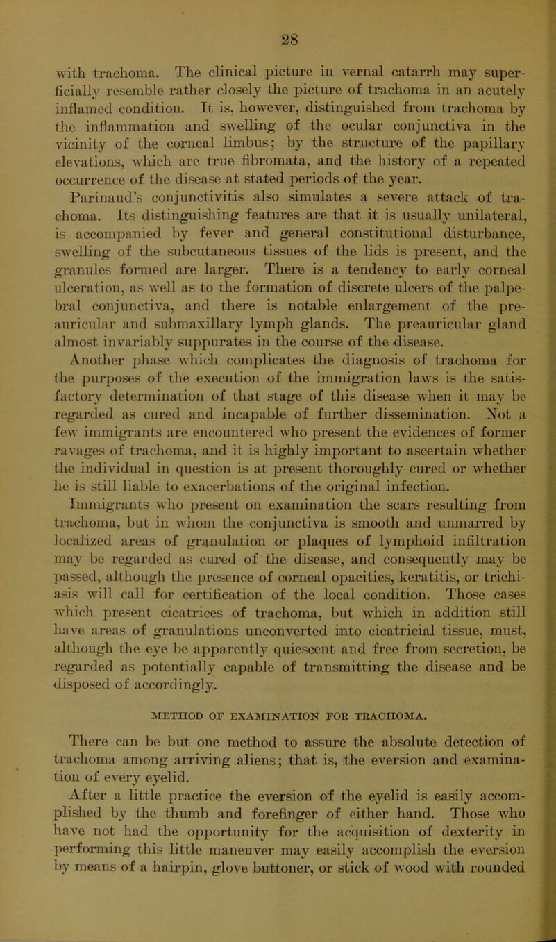 with trachoma. The clinical picture in vernal catarrh ma}^ super- ficially resemble rather closely tlie picture of trachoma in an acutely inflamed condition. It is, however, distinguished from trachoma by the inflammation and swelling of the ocular conjunctiva in the vicinity of the corneal limbus; by the structure of the papillary elevations, which are true fibromata, and the history of a repeated occurrence of the disease at .stated periods of the year. Parinaud’s conjunctivitis also simulates a sevei’e attack of tra- choma. Its distinguisliing features are that it is usualh^ unilateral, is accompanied by fever and general constitutional di.sturbance, swelling of the subcutaneous tissues of the lids is present, and the granules formed are larger. There is a tendency to eaidy corneal ulceration, as well as to the formation of discrete ulcers of the palpe- bral conjunctiva, and there is notable enlargement of the pre- auricular and submaxillary lymph glands. The preauriculai- gland almo.st invariably suppurates in the course of the disease. Another jjliase which complicates the diagnosis of traclioma for the purposes of the execution of the immigration laws is the satis- factory determination of that stage of this disease when it may be regarded as cured and incapable of further dissemination. Not a few immigrants are encountered Avho present the evidences of former ravages of trachoma, and it is highly important to ascertain whether the individual in question is at present thoroughly cured or whether he is still liable to exacerbations of the original infection. Immigrants who present on examination the scars resulting from trachoma, but in whom the conjunctiva is smooth and unmarred by localized areas of granulation or plaques of lymphoid infiltration ma}^ be regarded as cured of the disease, and consequently may be passed, although the presence of corneal opacities, keratitis, or trichi- asis will call for certification of the local condition. Those cases Avhich present cicatrices of trachoma, but which in addition still have areas of granulations unconverted into cicatricial tissue, must, although the eye be apparently quiescent and free from secretion, be regarded as potentially capable of transmitting the disease and be disposed of accordingly. METHOD OF EXAMINATION FOE TRACHOMA. There can be but one method to assure the absolute detection of trachoma among arriving aliens; that is, the ever.sion and examina- tion of every eyelid. After a little practice the eversion of the eyelid is easily accom- pli.shed by the thumb and forefinger of either hand. Those Avho have not had the ojDportunity for the acquisition of dexterity in performing this little maneuver may easily accomplish the eversion by means of a hairpin, glove buttoner, or stick of Avood with rounded