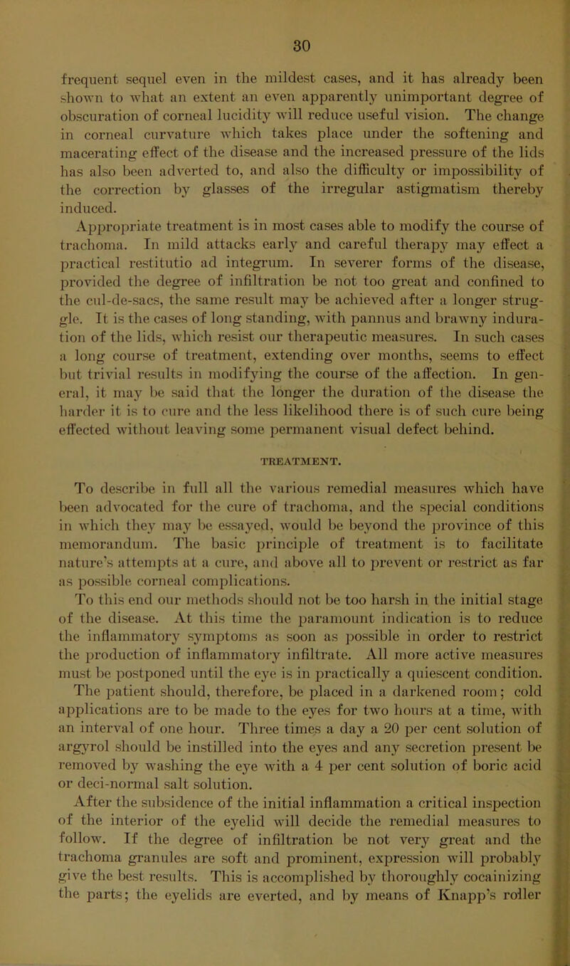 frequent sequel even in the mildest cases, and it has already been shown to what an extent an even apparently unimportant degree of obscuration of corneal lucidity will reduce useful vision. The change in corneal curvature which takes place under the softening and macerating effect of the disease and the increased pressure of the lids has also been adverted to, and also the difficulty or impossibility of the correction by glasses of the irregular astigmatism thereby induced. Api^ropriate treatment is in most cases able to modify the course of trachoma. In mild attacks early and careful therap}'^ may effect a l^ractical restitutio ad integrum. In severer forms of the disease, provided the degree of infiltration be not too great and confined to the cul-de-sacs, the same result may be achieved after a longer strug- gle. It is the cases of long standing, with pannus and brawny indura- tion of the lids, which resist our therapeutic measures. In such cases a long course of treatment, extending over months, seems to effect but trivial results in modifying the course of the affection. In gen- eral, it may be said that the longer the duration of the disease the harder it is to cure and the less likelihood there is of such cure being effected without leaving some permanent visual defect behind. TREATMENT. To describe in full all the various remedial measures Avhich have been advocated for the cure of trachoma, and the special conditions in which they ma}’’ be essayed, would be beyond the province of this memorandum. The basic principle of treatment is to facilitate nature’s attempts at a cure, and above all to i^revent or restrict as far as possible corneal complications. To this end our methods should not be too harsh in the initial stage of the disease. At this time the paramount indication is to reduce the inflammatory symptoms as soon as ])ossible in order to restrict the production of inflammatory infiltrate. All more active measures must be postponed until the eye is in practically a quiescent condition. The patient should, therefore, be placed in a darkened i-oom; cold applications are to be made to the eyes for two hours at a time, with an interval of one hour. Three times a day a 20 per cent solution of arg}^rol should be instilled into the eyes and any secretion present be removed by washing the eye with a 4 per cent solution of boric acid or deci-nonnal salt solution. After the subsidence of the initial inflammation a critical inspection of the interior of the eyelid will decide the remedial measures to follow. If the degree of infiltration be not very great and the trachoma granules are soft and prominent, expression will probabl}'^ give the best results. This is accomplished by thoroughly cocainizing the parts; the eyelids are everted, and by means of Knapp’s roller