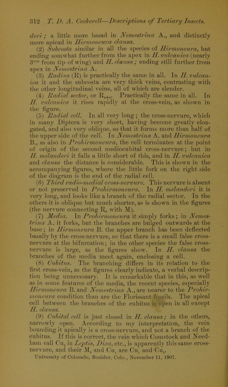 deri / a little more basad in Nemestrina A., and distinctly more apicad in Ilirmoneura clatosa. (2) Subcosta similar in all the species of Ilirmoneura, but endiTig somwkat further from the apex in II. vulcanica (nearly 3” from tip of wing) and II. clausa', ending still further from apex in Nemestrina A. (3) Radius (Ti) is practically the same in all. In II. vulcan- ica it and the subcosta are very thick veins, contrasting with the other longitudinal veins, all of which are slender. (4) Radial sector, or Rj+3. Practically the same in all. In 11. vnlcanica it rises rapidly at the cross-vein, as shown in the figure. (5) Radial cell. In all vei-y long ; the cross-nervure, which in many Diptera is very short, having become greatly elon- gated, and also very oblique, so that it forms more than half of the upper side of the cell. In Nemestrina A. and Ilirmoneura B., as also in Prohirmoneura, the cell terminates at the point of origin of the second mediocubital cross-nervure; but in II. melanderi it falls a little short of this, and in II. vulcanica and clausa the distance is considerable. This is shown in the accompanying figures, where the little fork on the right side of the diagram is the end of the radial cell. (()) Third radio-medial cross-nervure. This nervure is absent or not preserved in Prohirmoneura. In II. melanderi it is very long, and looks like a branch of the radial .sector. In the othei'S it is oblique but much shorter, as is shown in the figures (the nervure connecting li, with M). (7) Media. In Prohirmoneura \t fork?,’, in Neones- trina A. it forks, but the branches are bulged outwards at the base; in Ilirmoneura B. the upper branch has been deflected basally by the cross-nervure, so that there is a small false cross- nervure at the bifurcation; in the other species the false cross- nervure is lartre, as the fiijures show. In II. clausa the branches of the media meet again, enclosing a cell. (8) Cuhitus. The l)ranching differs in its relation to the first cross-vein, as the figures clearly indicate, a verbal descrip- tion being unnecessary. It is remarkable that in this, as well as in some features of the media, the recent species, esj^cially Ilirmoneura B. and Nemestrina A., are nearer to the Prohir- moneura condition than are the Florissant fossils. The apical cell between the branches of the cubitus is open in all except II clausa. (9) Cubital cell is just closed in II clausa', in the others, narrowly open. According to my interpretation, the vein bounding it a])ically is a cross-nervure, and not a branch of the cubitus. If tins is correct, the vein which Comstock and Need- ham call C1I5 in Leptis, Dixa,Qtc,., is apparently this same cross- nervure, and their M, and Cu, are Cu, and Cii,.