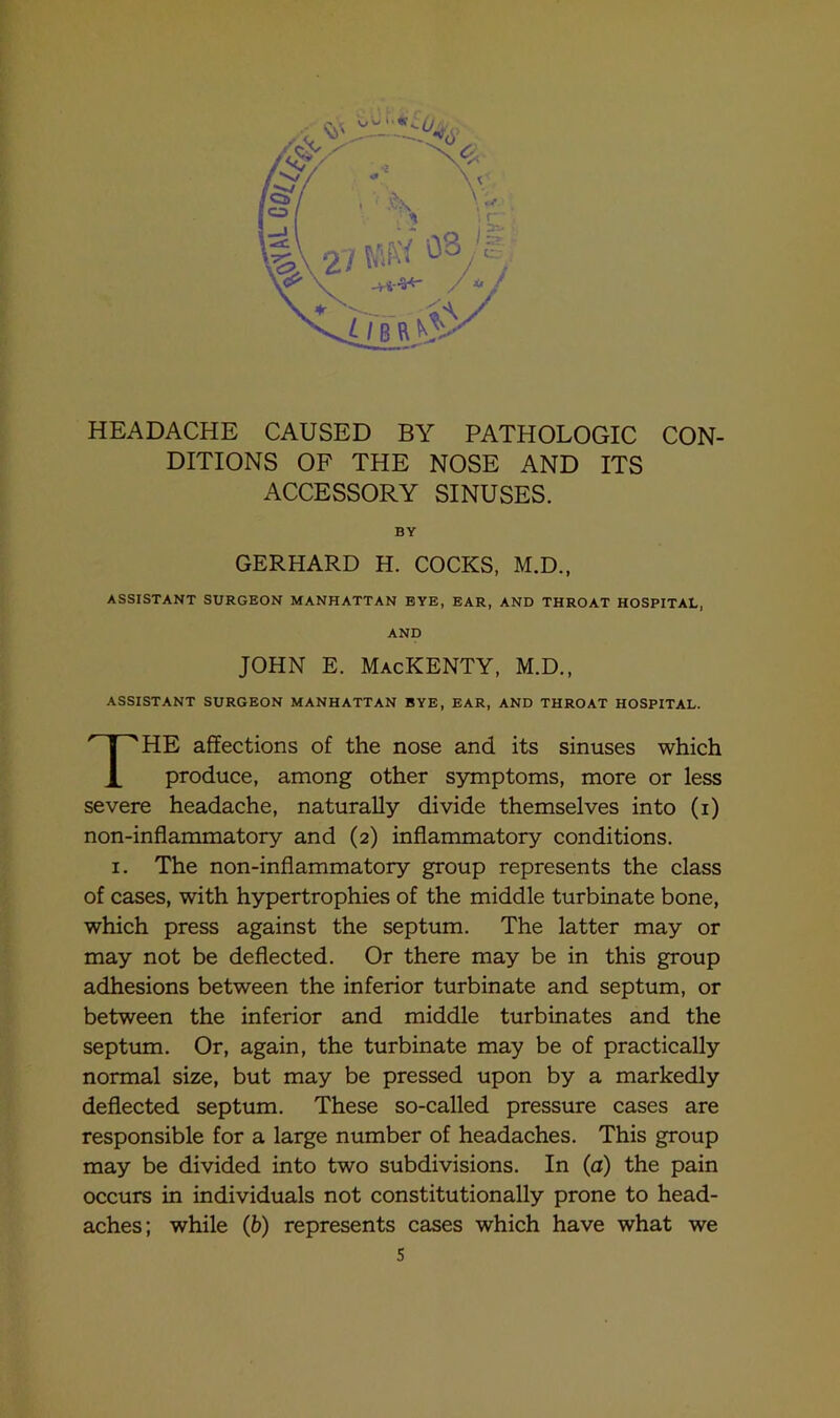 HEADACHE CAUSED BY PATHOLOGIC CON- DITIONS OF THE NOSE AND ITS ACCESSORY SINUSES. BY GERHARD H. COCKS, M.D., ASSISTANT SURGEON MANHATTAN EYE, EAR, AND THROAT HOSPITAL, AND JOHN E. MacKENTY, M.D., ASSISTANT SURGEON MANHATTAN BYE, EAR, AND THROAT HOSPITAL. THE affections of the nose and its sinuses which produce, among other symptoms, more or less severe headache, naturally divide themselves into (i) non-inflammatory and (2) inflammatory conditions. 1. The non-inflammatory group represents the class of cases, with hypertrophies of the middle turbinate bone, which press against the septum. The latter may or may not be deflected. Or there may be in this group adhesions between the inferior turbinate and septum, or between the inferior and middle turbinates and the septum. Or, again, the turbinate may be of practically normal size, but may be pressed upon by a markedly deflected septum. These so-called pressure cases are responsible for a large number of headaches. This group may be divided into two subdivisions. In (a) the pain occurs in individuals not constitutionally prone to head- aches; while (b) represents cases which have what we