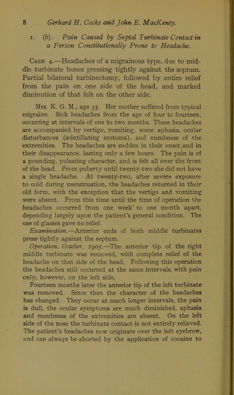 i. (b). Pain Caused by Septal Turbinate Contact in a Person Constitutionally Prone to Headache. Case 4.—Headaches of a migrainous type, due to mid- dle turbinate bones pressing tightly against the septum. Partial bilateral turbinectomy, followed by entire relief from the pain on one side of the head, and marked diminution of that felt on the other side. Mrs. K. G. M., age 35. Her mother suffered from typical migraine. Sick headaches from the age of four to fourteen, occurring at intervals of one to two months. These headaches are accompanied by vertigo, vomiting, some aphasia, ocular disturbances (scintillating scotoma), and numbness of the extremities. The headaches are sudden in their onset and in their disappearance, lasting only a few hours. The pain is of a pounding, pulsating character, and is felt all over the front of the head. From puberty until twenty-two she did not have a single headache. At twenty-two, after severe exposure to cold during menstruation, the headaches returned in their old form, with the exception that the vertigo and vomiting were absent. From this time until the time of operation the headaches occurred from one week* to one month apart, depending largely upon the patient’s general condition. The use of glasses gave no relief. Examination.—Anterior ends of both middle turbinates press tightly against the septum. Operation, October, IQ05.—The anterior tip of the right middle turbinate was removed, with complete relief of the headache on that side of the head. Following this operation the headaches still occurred at the same intervals, with pain only, however, on the left side. Fourteen months later the anterior tip of the left turbinate was removed. Since then the character of the headaches has changed. They occur at much longer intervals, the pain is dull, the ocular symptoms are much diminished, aphasia and numbness of the extremities are absent. On the left side of the nose the turbinate contact is not entirely relieved. The patient’s headaches now originate over the left eyebrow, and can always be aborted by the application of cocaine to
