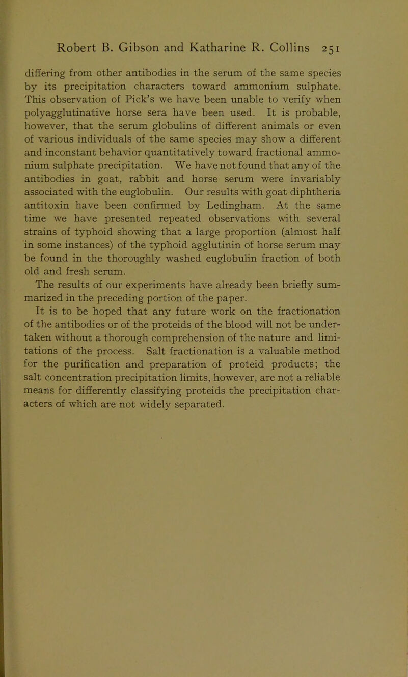differing from other antibodies in the serum of the same species by its precipitation characters toward ammonium sulphate. This observation of Pick’s we have been unable to verify when polyagglutinative horse sera have been used. It is probable, however, that the serum globulins of different animals or even of various individuals of the same species may show a different and inconstant behavior quantitatively toward fractional ammo- nium sulphate precipitation. We have not found that any of the antibodies in goat, rabbit and horse serum were invariably associated with the euglobulin. Our results with goat diphtheria antitoxin have been confirmed by Ledingham. At the same time we have presented repeated observations with several strains of typhoid showing that a large proportion (almost half in some instances) of the typhoid agglutinin of horse serum may be found in the thoroughly washed euglobulin fraction of both old and fresh serum. The results of our experiments have already been briefly sum- marized in the preceding portion of the paper. It is to be hoped that any future work on the fractionation of the antibodies or of the proteids of the blood will not be under- taken without a thorough comprehension of the nature and limi- tations of the process. Salt fractionation is a valuable method for the purification and preparation of proteid products; the salt concentration precipitation limits, however, are not a reliable means for differently classifying proteids the precipitation char- acters of which are not widely separated.