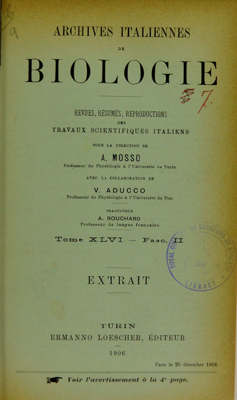 ARCHIVES ITALIENNES DE BIOLOGIE REVUES, RÉSUMÉS, REPRODUCTIONS TRAVAUX SCIENTIFIQUES ITALIENS SOUS LA DIRECTION DE A. IYI0SS0 Professeur de Physiologie à l’Université de Turin AVEC LA COLLABORATION DE V. A D U C C O Professeur de Physiologie à l’Université de Pise TRADUCTEUR A. BOUCHARD Professeur de langue française. Tome IXLIj'VI — Fasc. XX % EXTRAIT TURIN ERMANNO LOESCHER, ÉDITEUR 1906 Paru le 20 décembre 1906 Voir Vavertissement à la de page,