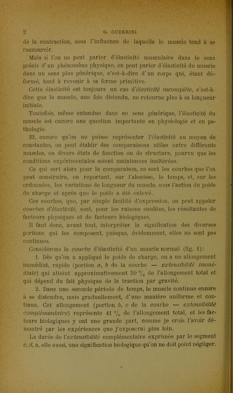 I I 2 G. GUERRIN1 de la contraction, sous l’influence de laquelle le muscle tend à se raccourcir. Mais si l’on ne peut parler d’élasticité musculaire dans le sens précis d’un phénomène physique, on peut parler d’élasticité du muscle dans un sens plus générique, c’est-à-dire d’un corps qui, étant dé- formé, tend à revenir à sa forme primitive. Cette élasticité est toujours un cas d'élasticité incomplète, c’est-à- dire que le muscle, une fois distendu, ne retourne plus à sa longueur initiale. Toutefois, même entendue dans ce sens générique, l’élasticité du muscle est encore une question importante en physiologie et en pa- thologie. Et, encore qu’on ne puisse représenter l’élasticité au moyen de constantes, on peut établir des comparaisons utiles entre differents muscles, en divers états de fonction ou de structure, pourvu que les conditions expérimentales soient maintenues inaltérées. Ce qui sert alors pour la comparaison, ce sont les courbes que l’on peut construire, en reportant, sur l’abscisse, le temps, et, sur les ordonnées, les variations de longueur du muscle, sous l’action du poids de charge et après que le poids a été enlevé. Ces courbes, que, par simple facilité d’expression, on peut appeler courbes délasticité, sont, pour les raisons susdites, les résultantes de facteurs physiques et de facteurs biologiques. Il faut donc, avant tout, interpréter la signification des diverses portions qui les composent, puisque, évidemment, elles ne sont pas continues. Considérons la courbe d’élasticité d’un muscle normal (fig. 1): 1. Dès qu'on a appliqué le poids de charge, on a un allongement immédiat, rapide (portion a, b de la courbe — extensibilité immé- diate) qui atteint approximativement 59 % de l’allongement total et qui dépend du fait physique de la traction par gravité. 2. Dans une seconde période de temps, le muscle continue encore à se distendre, mais graduellement, d’une manière uniforme et con- tinue. Cet allongement (portion b, c de la courbe — extensibilité complémentaire) représente 41 °/0 de l’allongement total, et les fac- teurs biologiques y ont une grande part, comme je crois l’avoir dé- montré par les expériences que j’exposerai plus loin. La durée de Y extensibilité complémentaire exprimée par le segment c, d, a, elle aussi., une signification biologique qu’on ne doit point négliger.