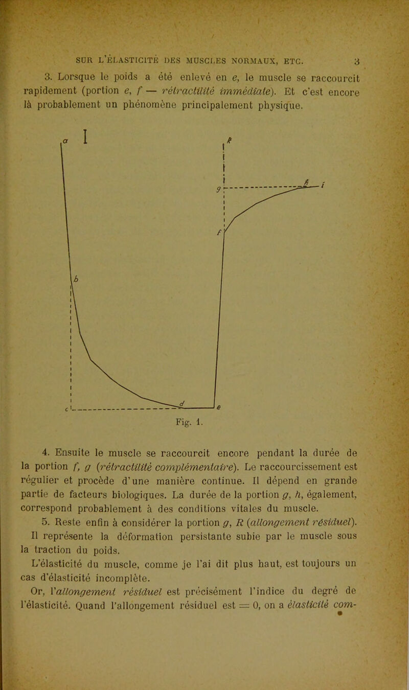 3. Lorsque le poids a été enlevé en e, le muscle se raccourcit rapidement (portion e, f — rétractilité immédiate). Et c’est encore là probablement un phénomène principalement physique. 4. Ensuite le muscle se raccourcit encore pendant la durée de la portion f, g (rétractilité complémentaire). Le raccourcissement est régulier et procède d’une manière continue. Il dépend en grande partie de facteurs biologiques. La durée de la portion g, h, également, correspond probablement à des conditions vitales du muscle. 5. Reste enfin à considérer la portion g, R (allongement résiduel). Il représente la déformation persistante subie par le muscle sous la traction du poids. L’élasticité du muscle, comme je l’ai dit plus haut, est toujours un cas d’élasticité incomplète. Or, l'allongement résiduel est précisément l’indice du degré de l’élasticité. Quand l’allongement résiduel est = 0, on a élasticité com-