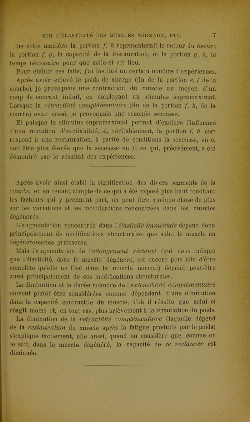 De cette manière la portion f, h représenterait le retour du tonus; la portion f, g, la capacité de la restauration, et la portion g, h, le temps nécessaire pour que celle-ci ait lieu. Pour établir ces faits, j’ai institué un certain nombre d’expériences. Après avoir enlevé le poids de charge (fin de la portion e, f de la courbe), je provoquais une contraction du muscle au moyen d’un coup de courant induit, en employant un stimulus supramaximal. Lorsque la rètractilitè complémentaire (fin de la portion f, h, de la courbe) avait cessé, je provoquais une seconde secousse. Et puisque le stimulus supramaximal permet d'exclure l’influence d’une mutation d’excitabilité, si, véritablement, la portion f, h cor- respond à une restauration, à parité de conditions la secousse, en h, doit être plus élevée que la secousse en f; ce qui, précisément, a été démontré par le résultat des expériences. Après avoir ainsi établi la signification des divers segments de la courbe, et en tenant compte de ce qui a été exposé plus haut touchant les facteurs qui y prennent part, on peut dire quelque chose de plus sur les variations et les modifications rencontrées dans les muscles dégénérés. L’augmentation rencontrée dans Yèlaslicité immédiate dépend donc principalement de modifications structurales que subit le muscle en dégénérescence graisseuse. Mais l’augmentation de Vallongement résiduel (qui nous indique que l’élasticité, dans le muscle dégénéré, est encore plus loin d’être complète qu’elle ne l’est dans le muscle normal) dépend peut-être aussi principalement de ces modifications structurales. La diminution et la durée moindre de Y extensibilité complémentaire doivent plutôt être considérées comme dépendant d’une diminution dans la capacité contractile du muscle, d’où il résulte que celui-ci réagit moins et, en tout cas, plus brièvement à la stimulation du poids. La diminution de la rètractilitè complémentaire (laquelle dépend de la restauration du muscle après la fatigue produite par le poids) s’explique facilement, elle aussi, quand on considère que, comme on le sait, dans le muscle dégénéré, la capacité de se restaurer est diminuée.