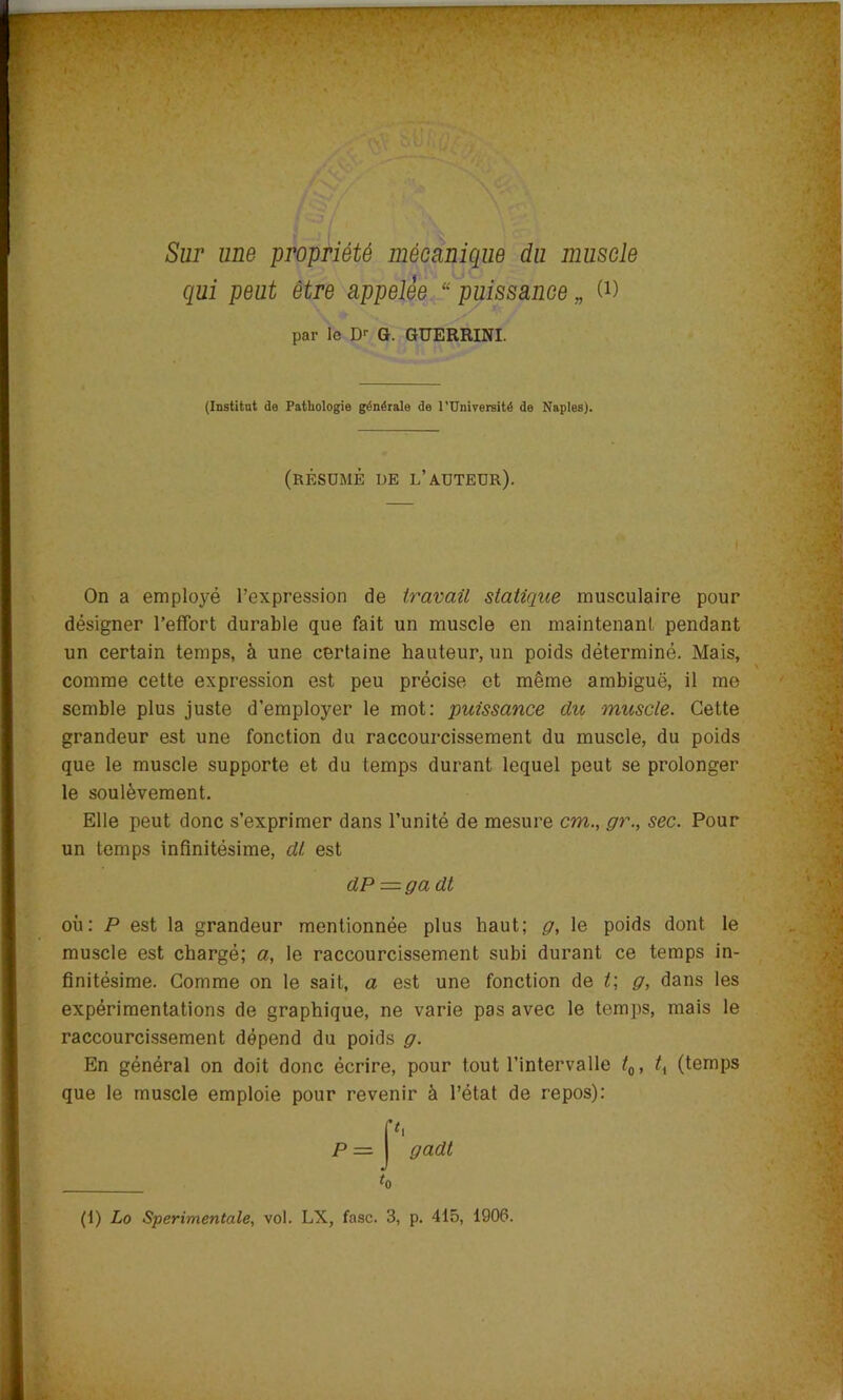 Sur une propriété mécanique du muscle qui peut être appelée “ puissance „ U) par le Dr G. GUERRINI. (Institut de Pathologie générale de l'Université de Naples). (résumé de d’auteur). I On a employé l’expression de travail statique musculaire pour désigner l’effort durable que fait un muscle en maintenant pendant un certain temps, à une certaine hauteur, un poids déterminé. Mais, comme cette expression est peu précise et même ambiguë, il me semble plus juste d’employer le mot: puissance du muscle. Cette grandeur est une fonction du raccourcissement du muscle, du poids que le muscle supporte et du temps durant lequel peut se prolonger le soulèvement. Elle peut donc s’exprimer dans l’unité de mesure cm., gr., sec. Pour un temps infinitésime, dt est dP == ga dt où: P est la grandeur mentionnée plus haut; g, le poids dont le muscle est chargé; a, le raccourcissement subi durant ce temps in- finitésime. Comme on le sait, a est une fonction de t; g, dans les expérimentations de graphique, ne varie pas avec le temps, mais le raccourcissement dépend du poids g. En général on doit donc écrire, pour tout l’intervalle t0, tx (temps que le muscle emploie pour revenir à l’état de repos): t0