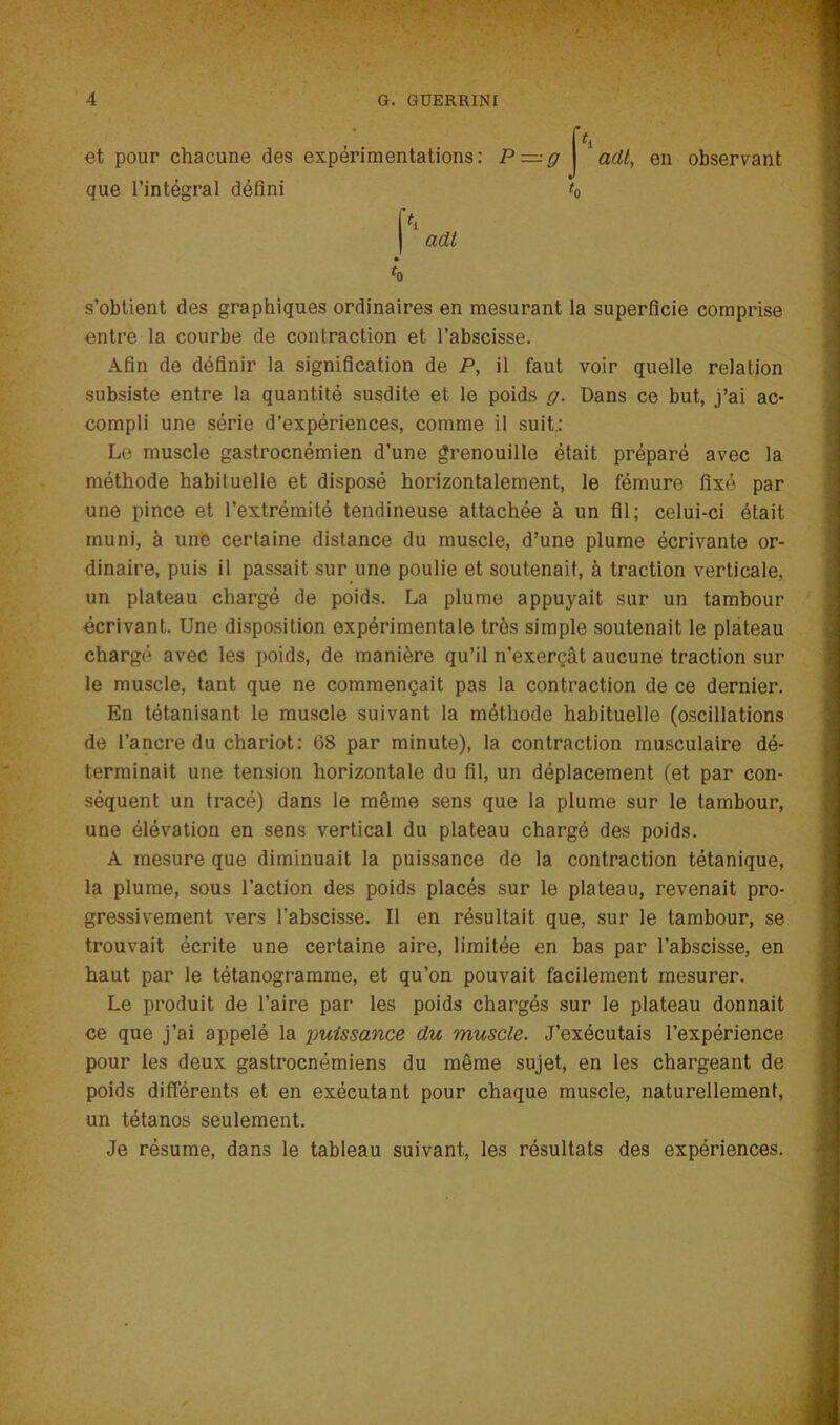 et pour chacune des expérimentations: P —g J 'ad/, en observant que l’intégral défini t0 pi | adt 4 s’obtient des graphiques ordinaires en mesurant la superficie comprise entre la courbe de contraction et l’abscisse. Afin de définir la signification de P, il faut voir quelle relation subsiste entre la quantité susdite et le poids g. Dans ce but, j’ai ac- compli une série d’expériences, comme il suit.: Le muscle gastrocnémien d’une grenouille était préparé avec la méthode habituelle et disposé horizontalement, le fémure fixé par une pince et l’extrémité tendineuse attachée à un fil; celui-ci était muni, à une certaine distance du muscle, d’une plume écrivante or- dinaire, puis il passait sur une poulie et soutenait, à traction verticale, un plateau chargé de poids. La plume appu}mit sur un tambour écrivant. Une disposition expérimentale très simple soutenait le plateau chargé avec les poids, de manière qu’il n'exerçât aucune traction sur le muscle, tant que ne commençait pas la contraction de ce dernier. En tétanisant le muscle suivant la méthode habituelle (oscillations de l’ancre du chariot: 68 par minute), la contraction musculaire dé- terminait une tension horizontale du fil, un déplacement (et par con- séquent un tracé) dans le même sens que la plume sur le tambour, une élévation en sens vertical du plateau chargé des poids. A mesure que diminuait la puissance de la contraction tétanique, la plume, sous l’action des poids placés sur le plateau, revenait pro- gressivement vers l’abscisse. Il en résultait que, sur le tambour, se trouvait écrite une certaine aire, limitée en bas par l’abscisse, en haut par le tétanogramme, et qu’on pouvait facilement mesurer. Le produit de l’aire par les poids chargés sur le plateau donnait ce que j’ai appelé la puissance du muscle. J’exécutais l’expérience pour les deux gastrocnémiens du même sujet, en les chargeant de poids differents et en exécutant pour chaque muscle, naturellement, un tétanos seulement. Je résume, dans le tableau suivant, les résultats des expériences.