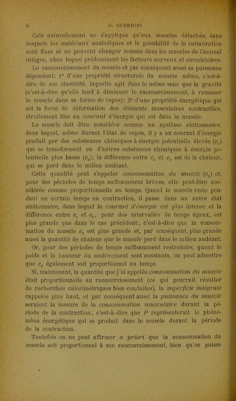 ; ■ '/• * • • . ■ -i , Gela naturellement ne s'applique qu’aux muscles détachés, dans lesquels les matériaux anaboliques et la possibilité de la restauration sont fixes et ne peuvent changer comme dans les muscles de l’animal intègre, chez lequel prédominent les facteurs nerveux et circulatoires. Le raccourcissement du muscle et par conséquent aussi sa puissance dépendent: 1° d’une propriété structurale du muscle même, c’est-à- dire de son élasticité, laquelle agit dans le même sens que la gravité (c’est-à-dire qu’elle tend à diminuer le raccourcissement, à ramener le muscle dans sa forme de repos); 2° d’une propriété énergétique qui est la force de déformation des éléments musculaires contractiles, étroitement liée au courant d’énergie qui est dans le muscle. Le muscle doit être considéré comme un système stationnaire, dans lequel, même durant l’état de repos, il y a un courant d’énergie produit par des substances chimiques à énergie potentielle élevée (e{) qui se transforment en d’autres substances chimiques à énergie po- tentielle plus basse (e2); la différence entre e{ et e2 est de la chaleur, qui se perd dans le milieu ambiant. Celte quantité peut s’appeler consommation du muscle {e2) et, pour des périodes de temps suffisamment brèves, elle peut-être con- sidérée comme proportionnelle au temps. Quand le muscle reste pen- dant un certain temps en contraction, il passe dans un autre état stationnaire, dans lequel le courant d’énergie est plus intense et la différence entre e{ et e2, pour des intervalles de temps égaux, est plus grande que dans le cas précédent; c’est-à-dire que la consom- mation du muscle e2 est plus grande et, par conséquent, plus grande aussi la quantité de chaleur que le muscle perd dans le milieu ambiant. • Or, pour des périodes de temps suffisamment restreintes, quand le poids et la hauteur du soulèvement sont constants, on peut admettre que et également soit proportionnel au temps. Si, maintenant, la quantité que j’ai appelée consommation du muscle était proportionnelle au raccourcissement (ce qui pourrait résulter de recherches calorimétriques bien conduites), la superficie intégrale rappelée plus haut, et par conséquent aussi la puissance du muscle seraient la mesure de la consommation musculaire durant la pé- riode de la contraction; c’est-à-dire que P représenterait le phéno- mène énergétique qui se produit dans le muscle durant la période de la contraction. Toutefois on ne peut affirmer a priori que la consommation du muscle soit proportionnel à son raccourcissement, bien qu’on puisse