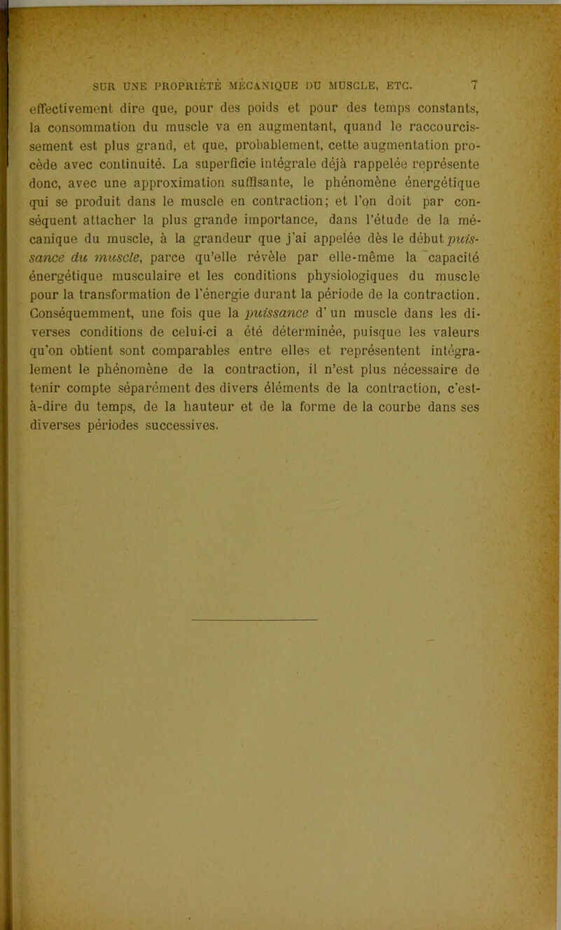 effectivement dire que, pour des poids et pour des temps constants, la consommation du muscle va en augmentant, quand le raccourcis- sement est plus grand, et que, probablement, cette augmentation pro- cède avec continuité. La superficie intégrale déjà rappelée représente donc, avec une approximation suffisante, le phénomène énergétique qui se produit dans le muscle en contraction; et l’pn doit par con- séquent attacher la plus grande importance, dans l’étude de la mé- canique du muscle, à la grandeur que j’ai appelée dès le début puis- sance du muscle, parce qu’elle révèle par elle-même la capacité énergétique musculaire et les conditions physiologiques du muscle pour la transformation de l'énergie durant la période de la contraction. Conséquemment, une fois que la puissance d’un muscle dans les di- verses conditions de celui-ci a été déterminée, puisque les valeurs qu’on obtient sont comparables entre elles et représentent intégra- lement le phénomène de la contraction, il n’est plus nécessaire de tenir compte séparément des divers éléments de la contraction, c'est- à-dire du temps, de la hauteur et de la forme de la courbe dans ses diverses périodes successives.