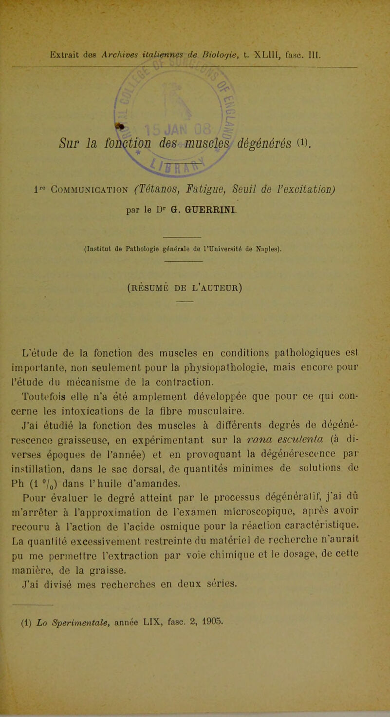 Sur la fonction des muscles dégénérés 0). g  lre Communication (Tétanos, Fatigue, Seuil de l’excitation) par le Dr G. GUERRINI. (Institut de Pathologie générale de l’Université de Naples). (RÉSUMÉ DE L’AUTEUR) L’étude de la fonction des muscles en conditions pathologiques est importante, non seulement pour la physiopathologie, mais encore pour l’élude du mécanisme de la contraction. Toutefois elle n’a été amplement développée que pour ce qui con- cerne les intoxications de la fibre musculaire. J’ai étudié la fonction des muscles à différents degrés de dégéné- rescence graisseuse, en expérimentant sur la ranci esculenta (à di- verses époques de l’année) et en provoquant la dégénérescence par instillation, dans le sac dorsal, de quantités minimes de solutions de Ph (1 °/0) dans l’huile d’amandes. Pour évaluer le degré atteint par le processus dégénératif, j’ai dû m’arrêter à l’approximation de l’examen microscopique, après avoir recouru à l'action de l’acide osmique pour la réaction caractéristique. La quantité excessivement restreinte du matériel de recherche n aurait pu me permettre l’extraction par voie chimique et le dosage, de cette manière, de la graisse. J’ai divisé mes recherches en deux séries. (1) Lo Sperimentale, année LIX, fasc. 2, 1905.