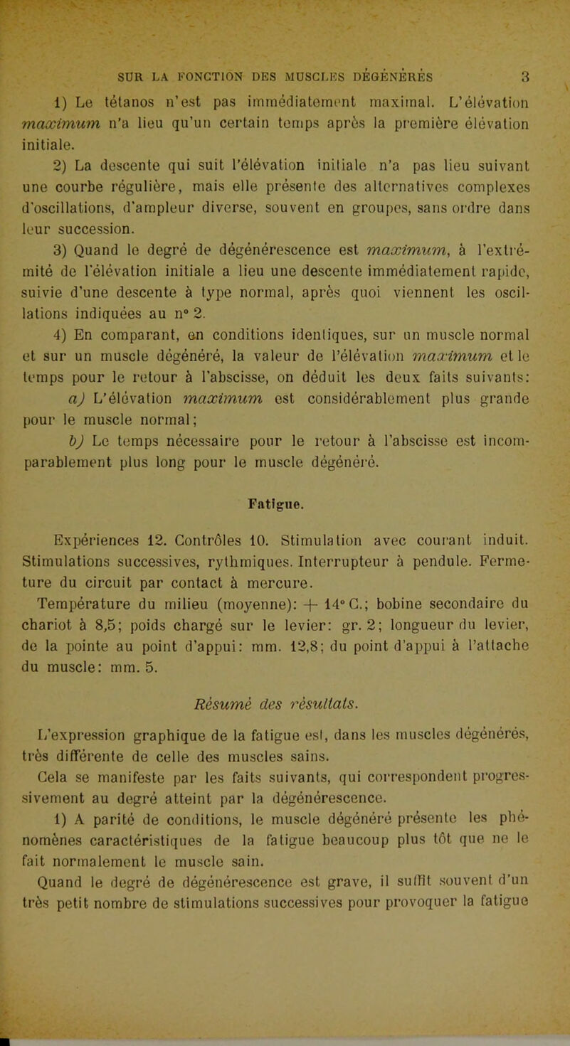 1) Le tétanos n’est pas immédiatement maximal. L’élévation maximum n’a lieu qu’un certain temps après la première élévation initiale. 2) La descente qui suit l’élévation initiale n’a pas lieu suivant une courbe régulière, mais elle présente des alternatives complexes d’oscillations, d'ampleur diverse, souvent en groupes, sans ordre dans leur succession. 3) Quand le degré de dégénérescence est maximum, à l’extré- mité de l'élévation initiale a lieu une descente immédiatement rapide, suivie d’une descente à type normal, après quoi viennent les oscil- lations indiquées au n° 2. 4) En comparant, en conditions identiques, sur un muscle normal et sur un muscle dégénéré, la valeur de l’élévation maximum elle temps pour le retour à l’abscisse, on déduit les deux faits suivants: a) L’élévation maximum est considérablement plus grande pour le muscle normal; bj Le temps nécessaire pour le retour à l’abscisse est incom- parablement plus long pour le muscle dégénéré. Fatigue. Expériences 12. Contrôles 10. Stimulation avec courant induit. Stimulations successives, rythmiques. Interrupteur à pendule. Ferme- ture du circuit par contact à mercure. Température du milieu (moyenne): -f- 14° C.; bobine secondaire du chariot à 8,5; poids chargé sur le levier: gr. 2; longueur du levier, de la pointe au point d’appui: mm. 12,8; du point d’appui à l’attache du muscle: mm. 5. Résumé des résultats. L’expression graphique de la fatigue est, dans les muscles dégénérés, très différente de celle des muscles sains. Cela se manifeste par les faits suivants, qui correspondent progres- sivement au degré atteint par la dégénérescence. 1) A parité de conditions, le muscle dégénéré présente les phé- nomènes caractéristiques de la fatigue beaucoup plus tôt que ne le fait normalement le muscle sain. Quand le degré de dégénérescence est grave, il suffit souvent d’un très petit nombre de stimulations successives pour provoquer la fatigue