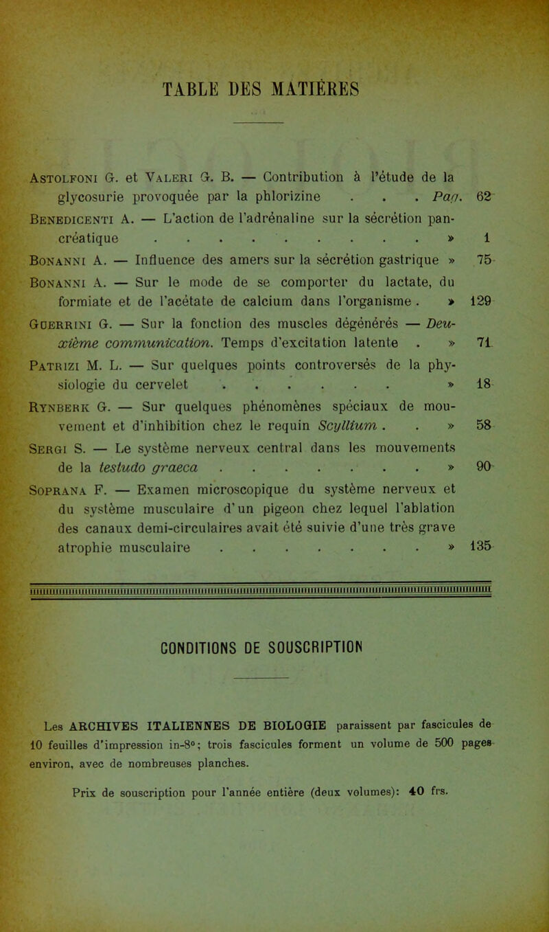 TABLE DES MATIÈRES Astolfoni Gr. et Valeri Gr. B. — Contribution à l’étude de la glycosurie provoquée par la phlorizine . . . Paçi. 62 Benedicenti a. — L’action de l’adrénaline sur la sécrétion pan- créatique » 1 Bonanni a. — Influence des amers sur la sécrétion gastrique » 75 Bonanni a. — Sur le mode de se comporter du lactate, du formiate et de l’acétate de calcium dans l’organisme . » 129 Gderrini g. — Sur la fonction des muscles dégénérés — Deu- xième communication. Temps d’excitation latente . » 71 Patrizi M. L. — Sur quelques points controversés de la phy- siologie du cervelet » 18 Rynbebk g. — Sur quelques phénomènes spéciaux de mou- vement et d’inhibition chez le requin Scyllium . . » 58 Sergi s. — Le système nerveux central dans les mouvements de la testudo graeca » 90 SoPRANA F. — Examen microscopique du système nerveux et du système musculaire d’un pigeon chez lequel l’ablation des canaux demi-circulaires avait été suivie d’une très grave atrophie musculaire » 135 nnimiirnuiimiiiiiiiii CONDITIONS DE SOUSCRIPTION Les ARCHIVES ITALIENNES DE BIOLOGIE paraissent par fascicules de 10 feuilles d’impression in-8®; trois fascicules forment un volume de 500 pages environ, avec de nombreuses planches. Prix de souscription pour l’année entière (deux volumes): 40 frs.