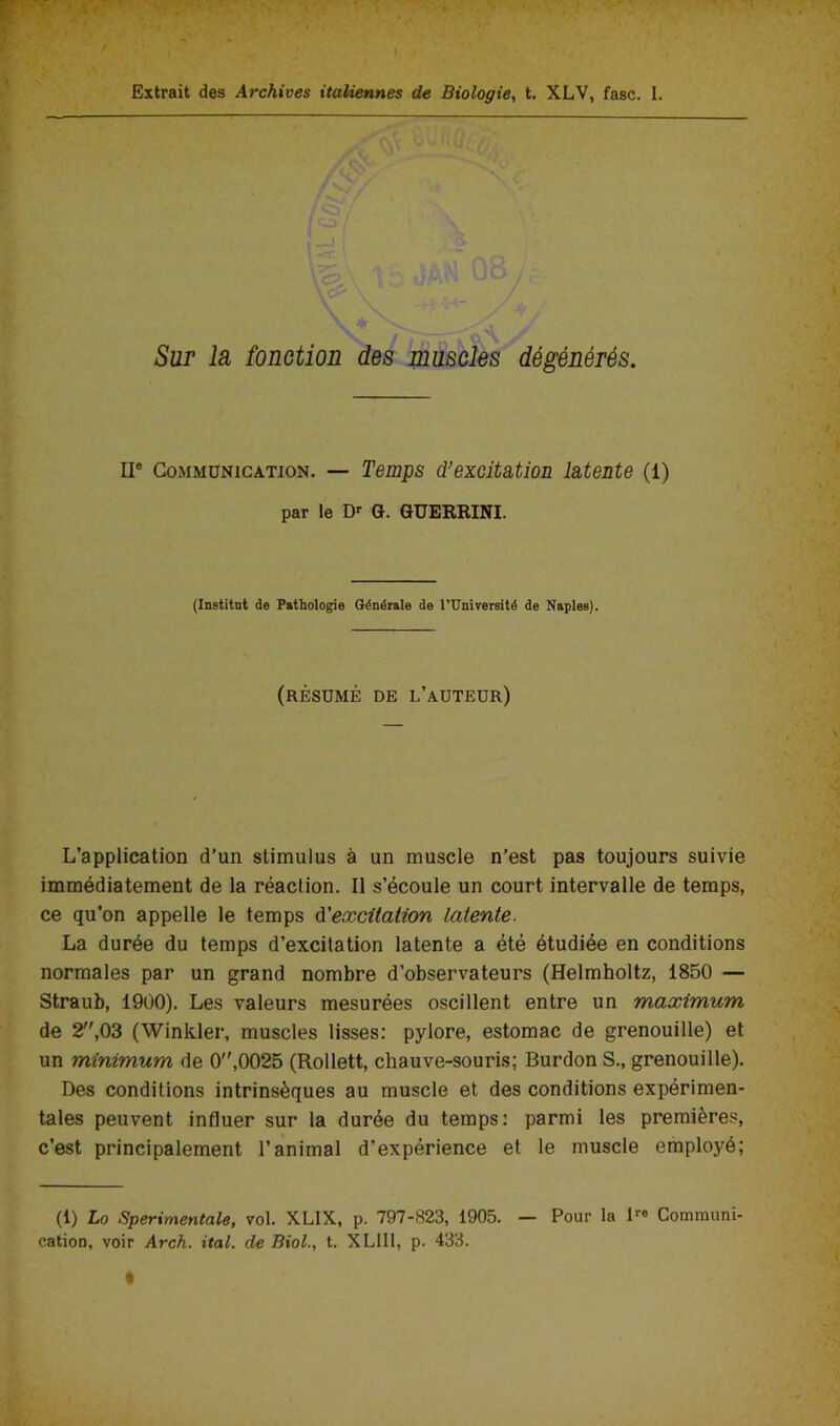 Sur la fonction des muscles dégénérés. Il* Communication. — Temps d’excitation latente (1) par le D G. GUERRINI. (Institat de Pathologie Générale de rUnirersité de Naples). (résumé de l’auteur) L’application d’un stimulus à un muscle n’est pas toujours suivie immédiatement de la réaction. Il s’écoule un court intervalle de temps, ce qu’on appelle le temps d'excitation latente. La durée du temps d’excitation latente a été étudiée en conditions normales par un grand nombre d’observateurs (Helmboltz, 1850 — Straub, 1900). Les valeurs mesurées oscillent entre un maximum de 2,03 (Winkler, muscles lisses: pylore, estomac de grenouille) et un minimum de 0,0025 (Rollett, chauve-souris; Surdon S., grenouille). Des conditions intrinsèques au muscle et des conditions expérimen- tales peuvent influer sur la durée du temps: parmi les premières, c’est principalement l’animal d’expérience et le muscle employé; (1) Lo Sperimentale, vol. XLIX, p. 797-823, 1905. — Pour la Communi- cation, voir Arch. ital. de Biol., t. XLllt, p. 433.