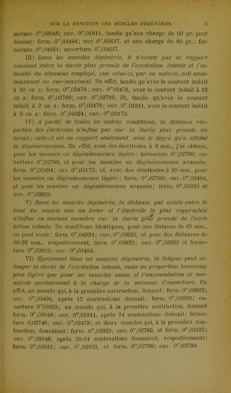 raeture 0,02048; ouv. 0,01811, tandis qu’une charge de 60 gr. peut donner: ferra. 0,03494; ouv. 0,03637, et une charge de 80 gr. : fer- meture 0,04824; ouverture 0,03637. III) Dans les muscles dégénérés, il n’existe pas de rapport constant entre la durée plus grande de l’excitation latente et l'in- tensité du stimulus employé, que celui-ci, par sa nature, soit sous- maximal ou sur-YTMximal. En effet, tandis qu’avec le courant induit à 10 on a: ferra. 0,02478; ouv. 002478, avec le courant induit à 12 on a: ferra. 0,02789; ouv. 0,02789. Et, tandis qu’avec le courant induit à 2 on a: ferra. 0,02478; ouv. 0”,01811, avec le courant induit à 3 on a: ferra. 0,04824; ouv. 0,03173. IV) A parité de toutes les autres conditions, la distance res- pective des électrodes n'influe pas sur la durée plus grande du temps; celle-ci est en rapport seulement avec le degré qu'a atteint la dégénérescence. En effet, avec des électrodes à 8 mm., j’ai obtenu, pour les muscles en dégénérescence légère: fermeture 0'',02789; ou- ■ verture 0,02789, et pour les muscles en dégénérescence avancée: ferra. 0'V03494; ouv. 0.03173; et, avec des électrodes à 20 mm., pour les muscles en dégénérescence légère: ferra. 0,02789; ouv. 0,03494, et pour les muscles en dégénérescence avancée; ferra. 0,03923 et ouv. 0,03923. V) Dans les muscles dégénérés, la distance qui existe entre le bout du muscle uni au levier et V électrode la plus rapprochée n'influe en aucune manière sur la durée pl'itfs grande de l'exci- tation latente. En conditions identiques, pour une distance de 65 mm., on peut avoir: ferra. 0,04824; ouv. 0,03923, et pour des distances de 20-22 ram., respectivement, ferra. 0,03923; ouv. 0,03923 et ferme- ture 0,03923; ouv. 0,03494. VI) Également dans les muscles dégénérés, la fatigue peut al- longer la durée de l’excitation latente, mais en proportion beaucoup) plus légère que pour les muscles sains, et l'augmentation se ma- nifeste spécialement à la charge de la secousse d'ouverture. En effet, un muscle qui, à la première contraction, donnait: ferra. 0,03923; ouv. 0,03494, après 12 contractions donnait: ferra. 0,03923; ou- verture 003923; un muscle qui, à la première contraction, donnait ferra. 0,02048; ouv. 0,01811, après 24 contractions donnait: ferme- ture 0,02748; ouv. 0,02478; et deux muscles qui, à la première con- traction, donnaient; ferra. 0,03923; ouv. 0,02789, et ferra. 0,02425; ouv. 0,02048, après 20-24 contractions donnaient, respectivement: ferra. 0,03923; ouv. 0,03923, et ferra. 0,02789; ouv. 0,02789.