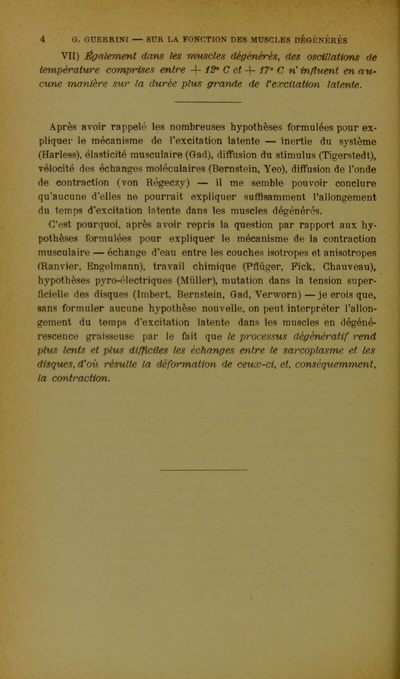 VII) Également dans les muscles dégénérés, des oscillations de température comprises enti'e + C ei + C n' influent en au- cune manière sur la durée plus grande de l’excitation latente. Après avoir rappelé les nombreuses hypothèses formulées pour ex- pliquer le mécanisme de l’excitation latente — inertie du système (Harless), élasticité musculaire (Qad), diffusion du stimulus (Tigerstedt), vélocité des échanges moléculaires (Bernstein, Yeo), diffusion de l’onde de contraction (von Régeczy) — il me semble pouvoir conclure qu’aucune d’elles ne pourrait expliquer suffisamment l’allongement du temps d’excitation latente dans les muscles dégénérés. C'est pourquoi, après avoir repris la question par rapport aux hy- pothèses formulées pour expliquer le mécanisme de la contraction musculaire — échange d’eau entre les couches isotropes et anisotropes CRanvier, Engelmann), travail chimique (Pflüger, Fick, Chauveau), hypothèses pyro-électriques (Müller), mutation dans la tension super- ficielle des disques (Imhert. Bernstein, Gad, Verworn)—je crois que, sans formuler aucune hypothèse nouvelle, on peut interpréter l'allon- gement du temps d’excitation latente dans les muscles en dégéné- rescence graisseuse par le fait que le processus dégénératif rend plus lents et plus difficiles les échanges entre le sarcoplasme et les disques, d'où résulte la déformation de ceux-ci, et, conséquemment, la contraction.