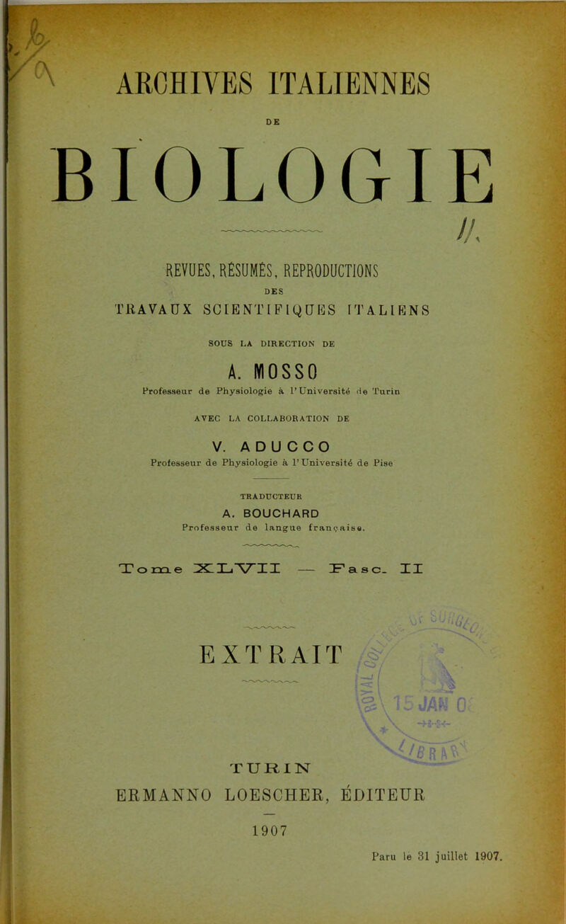 ARCHIVES ITALIENNES BIOLOGIE /A REVUES, RÉSUMÉS, REPRODUCTIONS TRAVAUX SCIENTIFIQUES ITALIENS SOUS LA DIRECTION DE A. MOSSO Professeur de Physiologie à l’Université de Turin AVEC LA COLLABORATION DE V. A D U C C O Professeur de Physiologie à l’Université de Pise TRADUCTEUR A. BOUCHARD Professeur de langue française. Tome XLVII — IFasc. XX EXTRAIT T U U I N ERMANNO LOESCHER, ÉDITEUR 1907 Paru le 31 juillet 1907.