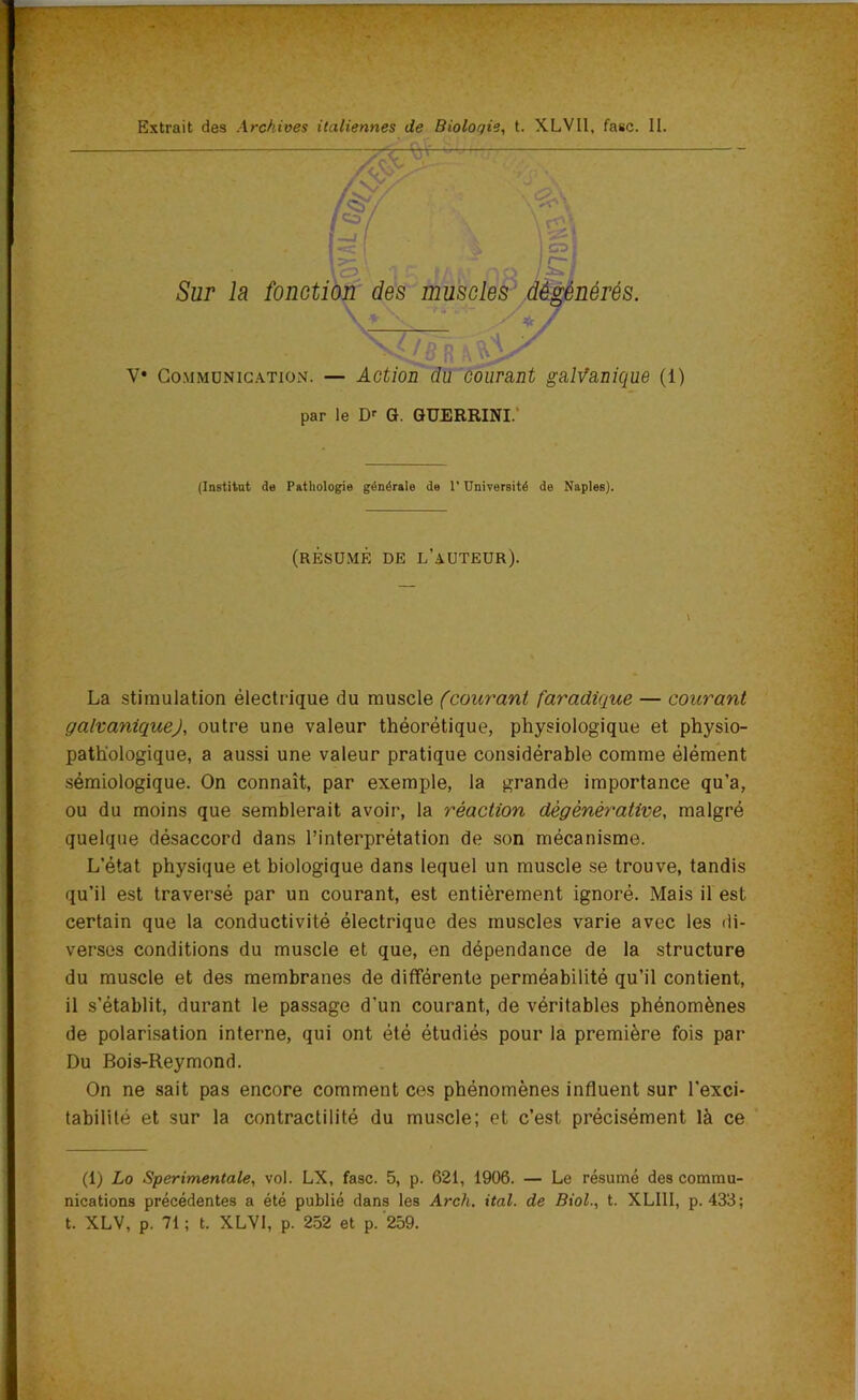 Y* Communication. — Action du courant galvanique (1) par le Dr G. GUERRINI. (Institut de Pathologie générale de l’Université de Naples). (RÉSUMÉ DE L’AUTEUR). \ La stimulation électrique du muscle (courant faradique — courant galvatiiquej, outre une valeur théorétique, physiologique et physio- pathologique, a aussi une valeur pratique considérable comme élément sémiologique. On connaît, par exemple, la grande importance qu’a, ou du moins que semblerait avoir, la réaction dégénérative, malgré quelque désaccord dans l’interprétation de son mécanisme. L’état physique et biologique dans lequel un muscle se trouve, tandis qu’il est traversé par un courant, est entièrement ignoré. Mais il est certain que la conductivité électrique des muscles varie avec les di- verses conditions du muscle et que, en dépendance de la structure du muscle et des membranes de différente perméabilité qu’il contient, il s’établit, durant le passage d’un courant, de véritables phénomènes de polarisation interne, qui ont été étudiés pour la première fois par Du Bois-Reymond. On ne sait pas encore comment ces phénomènes influent sur l’exci- tabilité et sur la contractilité du muscle; et c’est précisément là ce (1) Lo Sperimentale, vol. LX, fasc. 5, p. 621, 1906. — Le résumé des commu- nications précédentes a été publié dans les Arch. ital. de Biol., t. XLI1I, p. 433; t. XLV, p. 71 ; t. XLVI, p. 252 et p. 259.