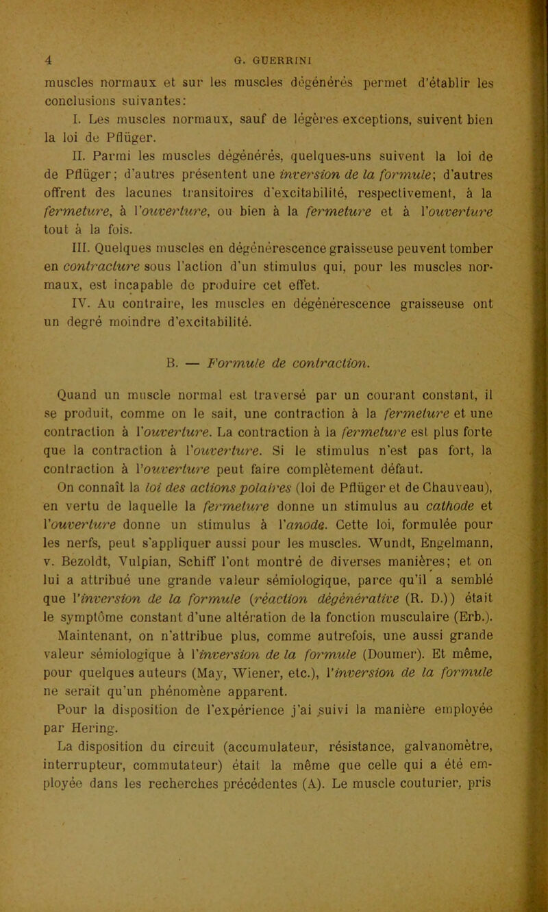 muscles normaux et sur les muscles dégénérés permet d’établir les conclusions suivantes: I. Les muscles normaux, sauf de légères exceptions, suivent bien la loi de Pflüger. IL Parmi les muscles dégénérés, quelques-uns suivent la loi de de Pflüger; d’autres présentent une inversion de la formule', d’autres offrent des lacunes transitoires d’excitabilité, respectivement, à la fermeture, à Y ouverture, ou bien à la fermeture et à Y ouverture tout à la fois. III. Quelques muscles en dégénérescence graisseuse peuvent tomber en contracture sous l’action d’un stimulus qui, pour les muscles nor- maux, est incapable de produire cet effet. IV. Au contraire, les muscles en dégénérescence graisseuse ont un degré moindre d’excitabilité. B. — Formule de contraction. Quand un muscle normal est traversé par un courant constant, il se produit, comme on le sait, une contraction à la fermeture et une contraction à Youverture. La contraction à la fermeture est plus forte que la contraction à Y ouverture. Si le stimulus n’est pas fort, la contraction à Y ouverture peut faire complètement défaut. On connaît la loi des actions polaires (loi de Pflüger et de Chauveau), en vertu de laquelle la fermeture donne un stimulus au cathode et Y ouverture donne un stimulus à Yanode. Cette loi, formulée pour les nerfs, peut s'appliquer aussi pour les muscles. Wundt, Engelmann, v. Bezoldt, Vulpian, Schiff l’ont montré de diverses manières; et on lui a attribué une grande valeur sémiologique, parce qu’il a semblé que Y inversion de la formule (réaction dégénérative (R. D.)) était le symptôme constant d’une altération de la fonction musculaire (Erb.). Maintenant, on n’attribue plus, comme autrefois, une aussi grande valeur sémiologique à Y inversion de la formule (Doumer). Et même, pour quelques auteurs (May, Wiener, etc.), Yinversion de la formule ne serait qu’un phénomène apparent. Pour la disposition de l’expérience j’ai suivi la manière employée par Hering. La disposition du circuit (accumulateur, résistance, galvanomètre, interrupteur, commutateur) était la même que celle qui a été em- ployée dans les recherches précédentes (A). Le muscle couturier, pris