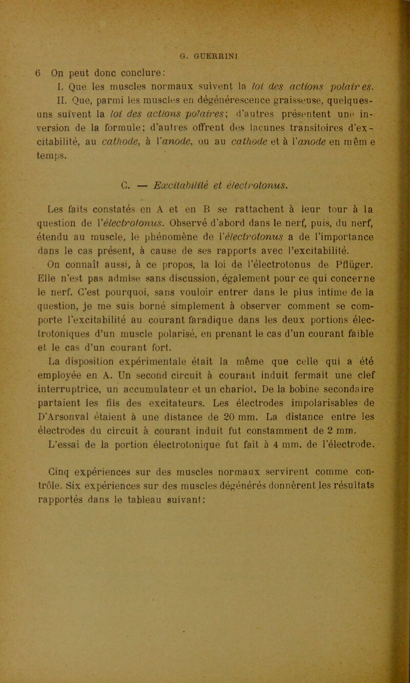 6 On peut donc conclure: I. Que les muscles normaux suivent la loi des actions polaires. II. Que, parmi les muscles en dégénérescence graisseuse, quelques- uns suivent la loi des actions polaires; d’autres présentent une in- version de la formule; d’autres offrent des lacunes transitoires d’ex- citabilité, au cathode, à Yanode, ou au cathode et à Yanode en même temps. C. — Excitabilité et èlectrotonus. Les faits constatés en A et en B se rattachent à leur tour à la question de l’èlectr otonus. Observé d'abord dans le nerf, puis, du nerf, étendu au muscle, le phénomène de Y èlectr otonus a de l’importance dans le cas présent, à cause de ses rapports avec l’excitabilité. On connaît aussi, à ce propos, la loi de l’électrolonus de Pflüger. Elle n’est pas admise sans discussion, également pour ce qui concerne le nerf. C’est pourquoi, sans vouloir entrer dans le plus intime de la question, je me suis borné simplement à observer comment se com- porte l’excitabilité au courant faradique dans les deux portions élec- trotoniques d’un muscle polarisé, en prenant le cas d’un courant faible et le cas d’un courant fort. La disposition expérimentale était la même que celle qui a été employée en A. Un second circuit à courant induit fermait une clef interruptrice, un accumulateur et un chariot. De la bobine secondaire partaient les fils des excitateurs. Les électrodes impolarisables de D’Arsonval étaient à une distance de 20 mm. La distance entre les électrodes du circuit à courant induit fut constamment de 2 mm. L’essai de la portion électrotonique fut fait à 4 mm. de l’électrode. Cinq expériences sur des muscles normaux servirent comme con- trôle. Six expériences sur des muscles dégénérés donnèrent.les résultats rapportés dans le tableau suivant: