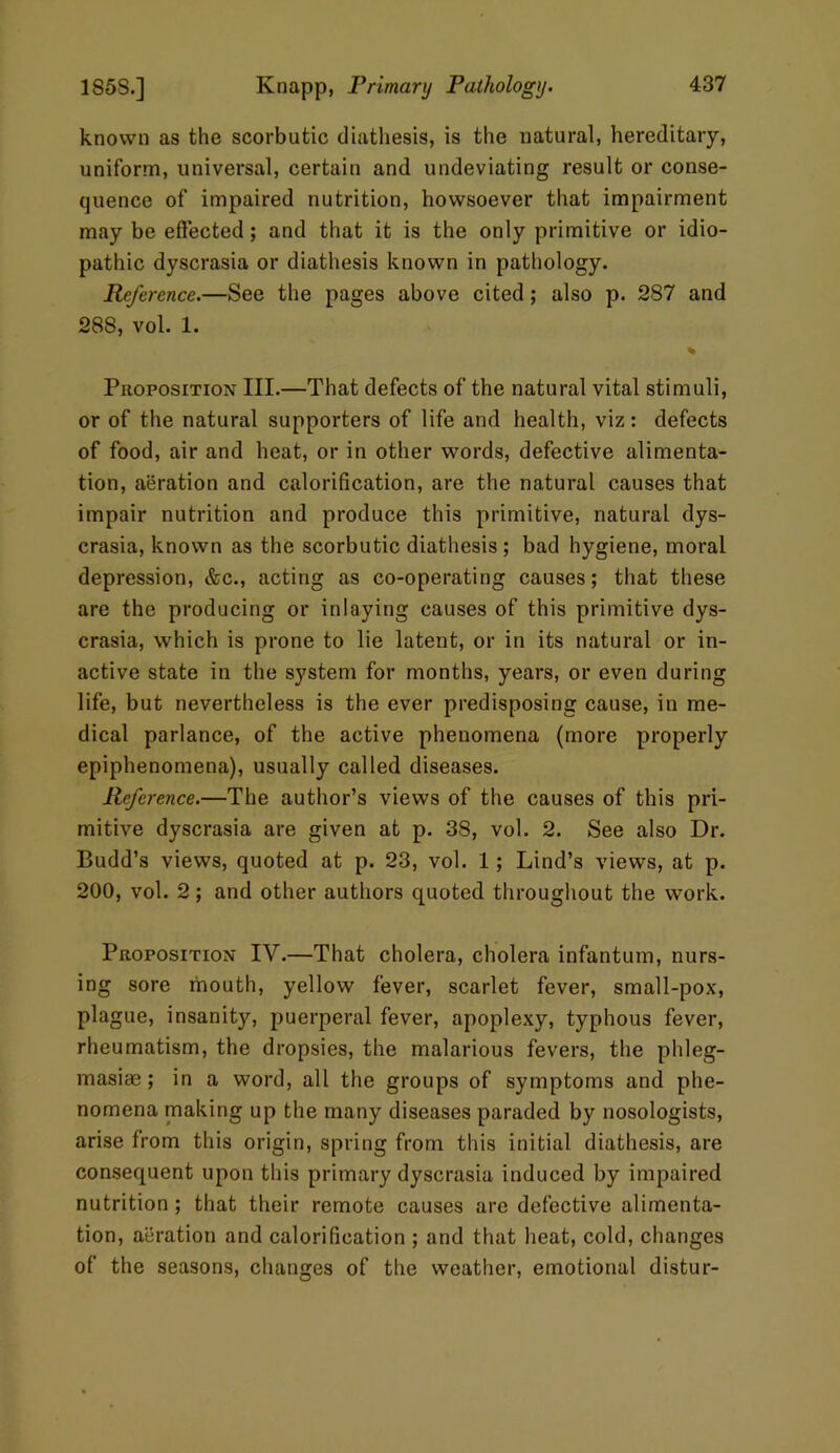 known as the scorbutic diathesis, is the natural, hereditary, uniform, universal, certain and undeviating result or conse- quence of impaired nutrition, howsoever that impairment may be effected; and that it is the only primitive or idio- pathic dyscrasia or diathesis known in pathology. Reference.—See the pages above cited; also p. 287 and 288, vol. 1. % Proposition III.—That defects of the natural vital stimuli, or of the natural supporters of life and health, viz: defects of food, air and heat, or in other words, defective alimenta- tion, aeration and calorification, are the natural causes that impair nutrition and produce this primitive, natural dys- crasia, known as the scorbutic diathesis ; bad hygiene, moral depression, &c., acting as co-operating causes; that these are the producing or inlaying causes of this primitive dys- crasia, which is prone to lie latent, or in its natural or in- active state in the system for months, years, or even during life, but nevertheless is the ever predisposing cause, in me- dical parlance, of the active phenomena (more properly epiphenomena), usually called diseases. Reference.—The author’s views of the causes of this pri- mitive dyscrasia are given at p. 38, vol. 2. See also Dr. Budd’s views, quoted at p. 23, vol. 1; Lind’s views, at p. 200, vol. 2; and other authors quoted throughout the work. Proposition IV.—That cholera, cholera infantum, nurs- ing sore mouth, yellow fever, scarlet fever, small-pox, plague, insanity, puerperal fever, apoplexy, typhous fever, rheumatism, the dropsies, the malarious fevers, the phleg- masias; in a word, all the groups of symptoms and phe- nomena making up the many diseases paraded by nosologists, arise from this origin, spring from this initial diathesis, are consequent upon this primary dyscrasia induced by impaired nutrition ; that their remote causes are defective alimenta- tion, aeration and calorification ; and that heat, cold, changes of the seasons, changes of the weather, emotional distur-