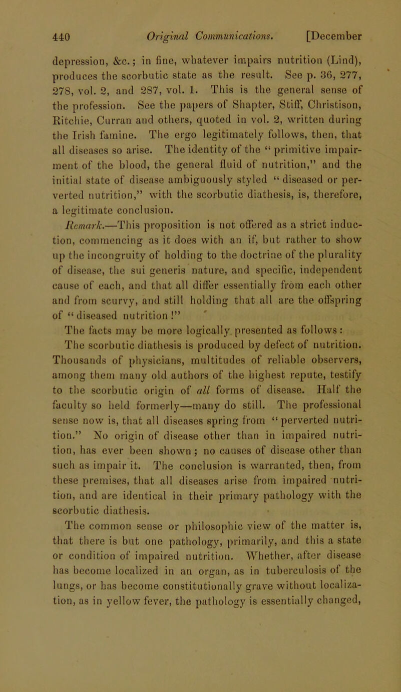 depression, &c.; in fine, whatever impairs nutrition (Lind), produces the scorbutic state as the result. See p. 36, 277, 27S, vol. 2, and 2S7, vol. 1. This is the general sense of the profession. See the papers of Shapter, Stiff, Christison, Ritchie, Curran and others, quoted in vol. 2, written during the Irish famine. The ergo legitimately follows, then, that all diseases so arise. The identity of the “ primitive impair- ment of the blood, the general fluid of nutrition,” and the initial state of disease ambiguously styled “ diseased or per- verted nutrition,” with the scorbutic diathesis, is, therefore, a legitimate conclusion. Remark.—This proposition is not offered as a strict induc- tion, commencing as it does with an if, but rather to show up the incongruity of holding to the doctrine of the plurality of disease, the sui generis nature, and specific, independent cause of each, and that all differ essentially from each other and from scurvy, and still holding that all are the offspring of “ diseased nutrition !” The facts may be more logically presented as follows: The scorbutic diathesis is produced by defect of nutrition. Thousands of physicians, multitudes of reliable observers, among them many old authors of the highest repute, testify to the scorbutic origin of all forms of disease. Half the faculty so held formerly—many do still. The professional sense now is, that all diseases spring from “perverted nutri- tion.” No origin of disease other than in impaired nutri- tion, has ever been shown; no causes of disease other than such as impair it. The conclusion is warranted, then, from these premises, that all diseases arise from impaired nutri- tion, and are identical in their primary pathology with the scorbutic diathesis. The common sense or philosophic view of the matter is, that there is but one pathology, primarily, and this a state or condition of impaired nutrition. Whether, after disease has become localized in an organ, as in tuberculosis of the lungs, or has become constitutionally grave without localiza- tion, as in yellow fever, the pathology is essentially changed,