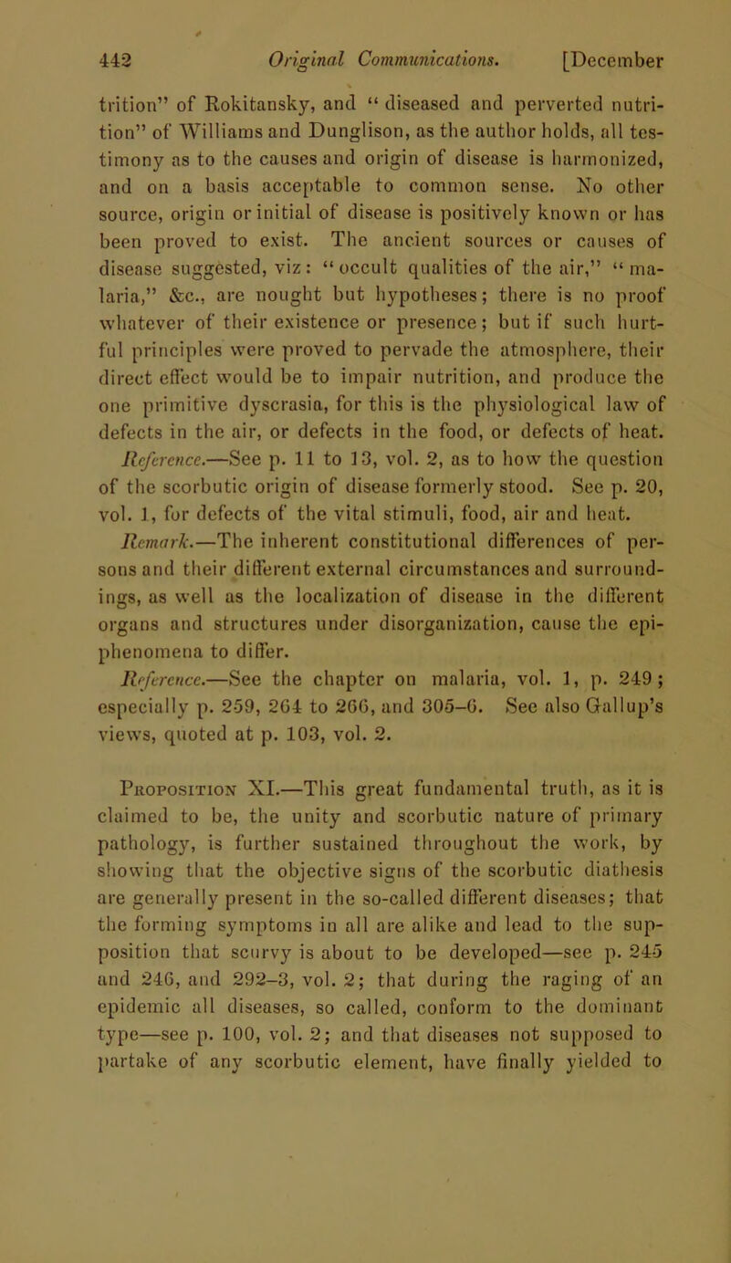 % trition” of Rokitansky, and “ diseased and perverted nutri- tion” of Williams and Dunglison, as the author holds, all tes- timony as to the causes and origin of disease is harmonized, and on a basis acceptable to common sense. No other source, origin or initial of disease is positively known or has been proved to exist. The ancient sources or causes of disease suggested, viz: “occult qualities of the air,” “ma- laria,” &c., are nought but hypotheses; there is no proof whatever of their existence or presence; but if such hurt- ful principles were proved to pervade the atmosphere, their direct effect would be to impair nutrition, and produce the one primitive dyscrasia, for this is the physiological law of defects in the air, or defects in the food, or defects of heat. Reference.—See p. 11 to 13, vol. 2, as to how the question of the scorbutic origin of disease formerly stood. See p. 20, vol. 1, for defects of the vital stimuli, food, air and heat. Remark.—The inherent constitutional differences of per- sons and their different external circumstances and surround- ings, as well as the localization of disease in the different organs and structures under disorganization, cause the epi- phenomena to differ. Reference.—See the chapter on malaria, vol. 1, p. 249 ; especially p. 259, 2G4 to 2GG, and 305-G. See also Gallup’s views, quoted at p. 103, vol. 2. Proposition XI.—This great fundamental truth, as it is claimed to be, the unity and scorbutic nature of primary pathology, is further sustained throughout the work, by showing that the objective signs of the scorbutic diathesis are generally present in the so-called different diseases; that the forming symptoms in all are alike and lead to the sup- position that scurvy is about to be developed—see p. 245 and 24G, and 292-3, vol. 2; that during the raging of an epidemic all diseases, so called, conform to the dominant type—see p. 100, vol. 2; and that diseases not supposed to partake of any scorbutic element, have finally yielded to