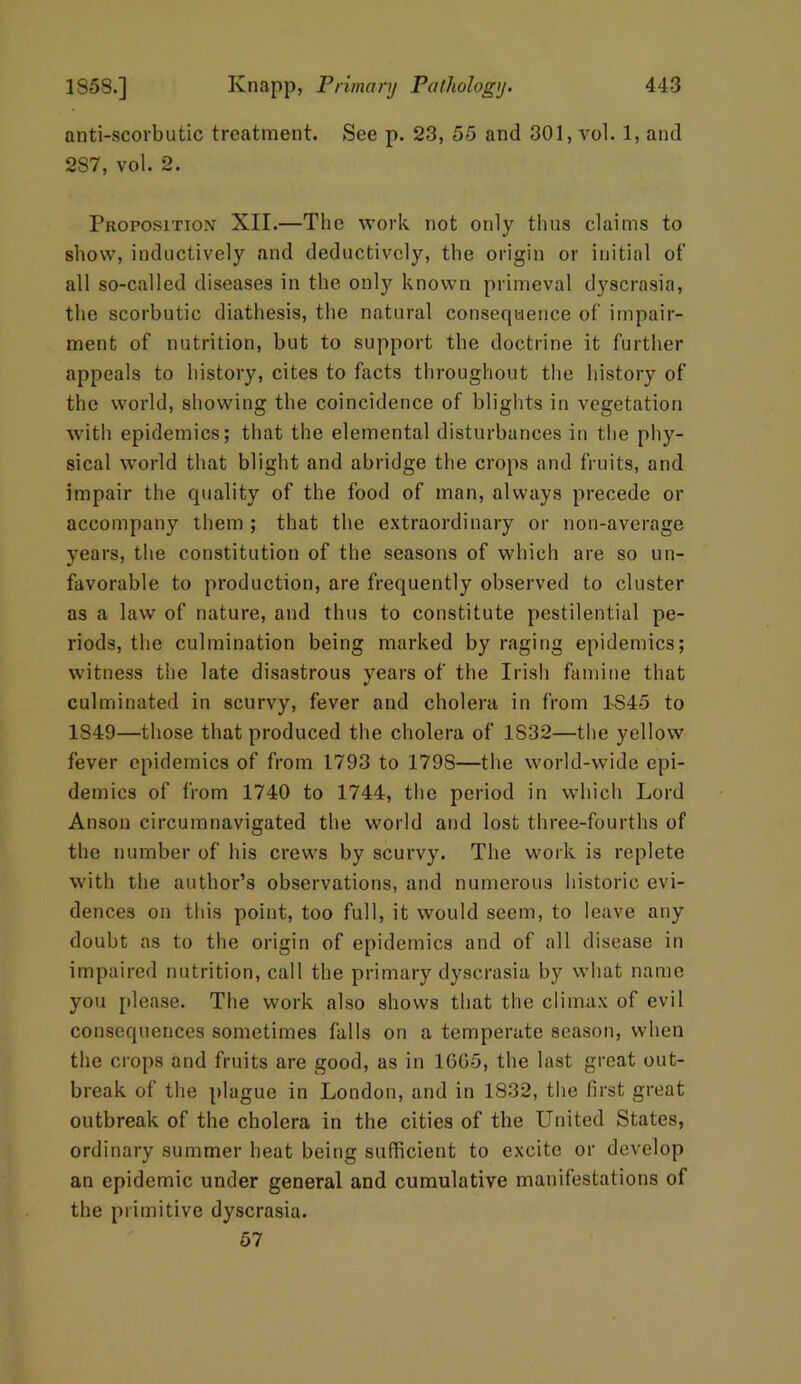 anti-scovbutic treatment. See p. 23, 55 and 301, vol. 1, and 287, vol. 2. Proposition XII.—The work not only thus claims to show, inductively and deductively, the origin or initial of all so-called diseases in the onty known primeval dyscrasia, the scorbutic diathesis, the natural consequence of impair- ment of nutrition, but to support the doctrine it further appeals to history, cites to facts throughout the history of the world, showing the coincidence of blights in vegetation with epidemics; that the elemental disturbances in the phy- sical world that blight and abridge the crops and fruits, and impair the quality of the food of man, always precede or accompany them ; that the extraordinary or non-average years, the constitution of the seasons of which are so un- favorable to production, are frequently observed to cluster as a law of nature, and thus to constitute pestilential pe- riods, the culmination being marked by raging epidemics; witness the late disastrous years of the Irish famine that culminated in scurvy, fever and cholera in from 1-S45 to 1849—those that produced the cholera of 1S32—the yellow fever epidemics of from 1793 to 179S—the world-wide epi- demics of from 1740 to 1744, the period in which Lord Anson circumnavigated the world and lost three-fourths of the number of his crews by scurvy. The work is replete with the author’s observations, and numerous historic evi- dences on this point, too full, it would seem, to leave any doubt as to the origin of epidemics and of all disease in impaired nutrition, call the primary dyscrasia by what name you please. The work also shows that the climax of evil consequences sometimes falls on a temperate season, when the crops and fruits are good, as in 1605, the last great out- break of the plague in London, and in 1832, the first great outbreak of the cholera in the cities of the United States, ordinary summer heat being sufficient to excite or develop an epidemic under general and cumulative manifestations of the primitive dyscrasia. 57