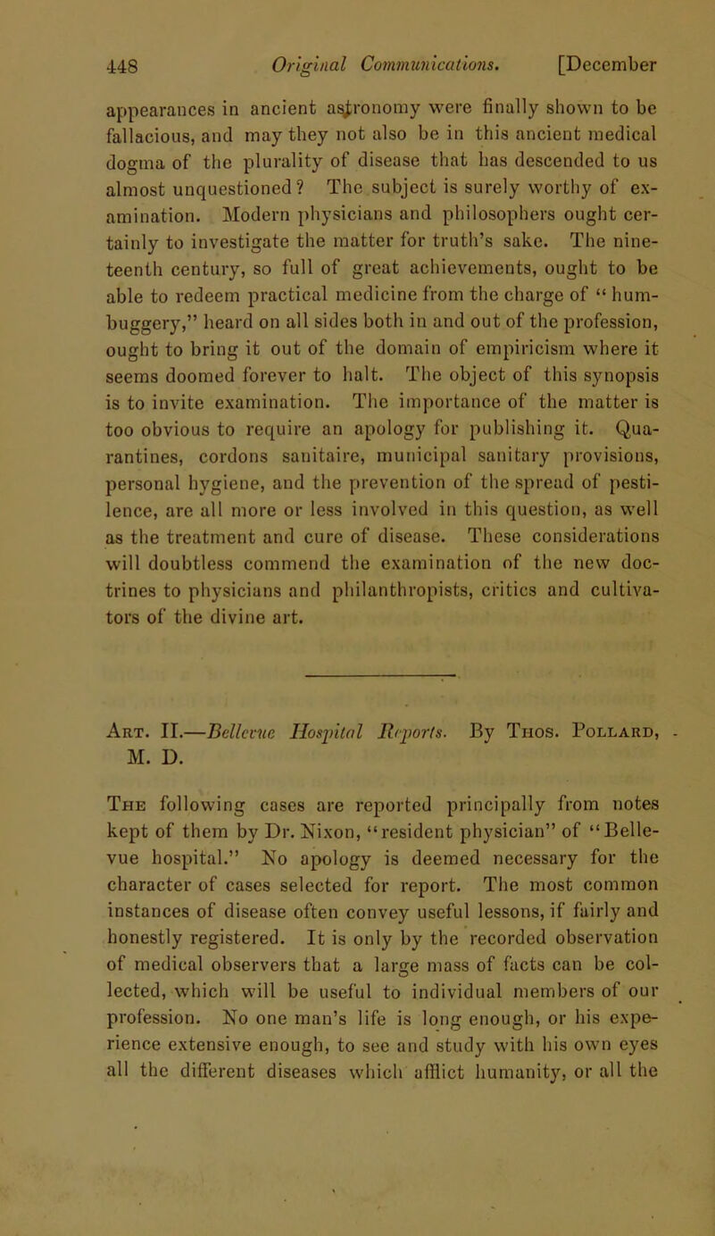 appearances in ancient astronomy were finally shown to be fallacious, and may they not also be in this ancient medical dogma of the plurality of disease that has descended to us almost unquestioned? The subject is surely worthy of ex- amination. Modern physicians and philosophers ought cer- tainly to investigate the matter for truth’s sake. The nine- teenth century, so full of great achievements, ought to be able to redeem practical medicine from the charge of “ hum- buggery,” heard on all sides both in and out of the profession, ought to bring it out of the domain of empiricism where it seems doomed forever to halt. The object of this synopsis is to invite examination. The importance of the matter is too obvious to require an apology for publishing it. Qua- rantines, cordons sanitaire, municipal sanitary provisions, personal hygiene, and the prevention of the spread of pesti- lence, are all more or less involved in this question, as well as the treatment and cure of disease. These considerations will doubtless commend the examination of the new doc- trines to physicians and philanthropists, critics and cultiva- tors of the divine art. Art. II.—Bellevue Hospital Reports. By Thos. Pollard, M. D. The following cases are reported principally from notes kept of them by Dr. Nixon, “resident physician” of “Belle- vue hospital.” No apology is deemed necessary for the character of cases selected for report. The most common instances of disease often convey useful lessons, if fairly and honestly registered. It is only by the recorded observation of medical observers that a large mass of facts can be col- lected, which will be useful to individual members of our profession. No one man’s life is long enough, or his expe- rience extensive enough, to sec and study with his own eyes all the different diseases which afflict humanity, or all the