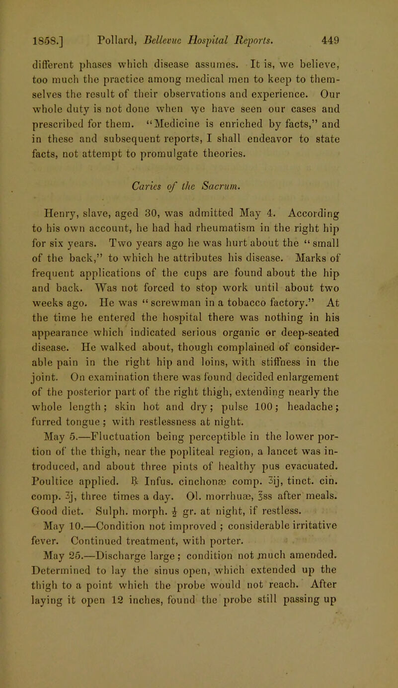 different phases which disease assumes. It is, we believe, too much the practice among medical men to keep to them- selves the result of their observations and experience. Our whole duty is not done when vye have seen our cases and prescribed for them. “Medicine is enriched by facts,” and in these and subsequent reports, I shall endeavor to state facts, not attempt to promulgate theories. Caries of the Sacrum. Henry, slave, aged 30, was admitted May 4. According to his own account, he had had rheumatism in the right hip for six years. Two years ago he was hurt about the “ small of the back,” to which he attributes bis disease. Marks of frequent applications of the cups are found about the hip and back. Was not forced to stop work until about two weeks ago. He was “ screwman in a tobacco factory.” At the time he entered the hospital there was nothing in his appearance which indicated serious organic or deep-seated disease. He walked about, though complained of consider- able pain in the right hip and loins, with stiffness in the joint. On examination there was found decided enlargement of the posterior part of the right thigh, extending nearly the whole length; skin hot and dry; pulse 100; headache; furred tongue ; with restlessness at night. May 5.—Fluctuation being perceptible in the lower por- tion of the thigh, near the popliteal region, a lancet was in- troduced, and about three pints of healthy pus evacuated. Poultice applied, ft Infus. cinchonae comp. 3ij, tinct. cin. comp. 3j, three times a day. 01. morrhuae, §ss after meals. Good diet. Sulph. morph. ^ gr. at night, if restless. May 10.—Condition not improved ; considerable irritative fever. Continued treatment, with porter. May 25.—Discharge large; condition not .much amended. Determined to lay the sinus open, which extended up the thigh to a point which the probe would not reach. After laying it open 12 inches, found the probe still passing up