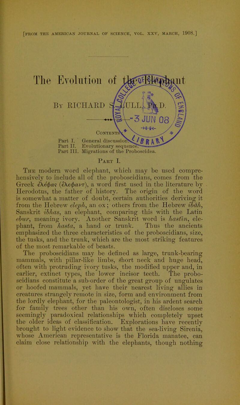 TfROM THE AMERICAN JOURNAL OF SCIENCE, VOL. XXV, MARCH, 1908.] The Evolution of By RICHARD Part I. Part II. Part III. General Evolutionary Migrations of the Proboscidea. Part I. The modern word elephant, which may be used compre- hensively to include all of the proboscidians, comes from the Greek eXe'^a? (eXe^ai'T), a word first used in the literature by Herodotus, the father of history. The origin of the word is somewhat a matter of doubt, certain authorities deriving it from the Hebrew eleph, an ox; others from the Hebrew ibdh, Sanskrit ibhas, an elephant, comparing this with the Latin ebur, meaning ivory. Another Sanskrit word is liastln, ele- phant, from hasta, a hand or trunk. Thus the ancients emphasized the three characteristics of the proboscidians, size, the tusks, and the trunk, which are the most striking features of the most remarkable of beasts. The proboscidians may be defined as large, trunk-bearing mammals, with pillar-like limbs, short neck and huge head, often with protruding ivory tusks, the modified upper and, in earlier, extinct types, the lower incisor teeth. The probo- scidians constitute a sub-order of the great group of ungulates or hoofed mammals, yet have their nearest living allies in creatures strangely remote in size, form and environment from the lordly elephant, for the paleontologist, in his ardent search for family trees other than his own, often discloses some seemingly paradoxical relationships which completely upset the older ideas of classification. Explorations have recently brought to light evidence to show that the sea-living Sirenia, whose American representative is the Florida manatee, can claim close relationship with the elephants, though nothing