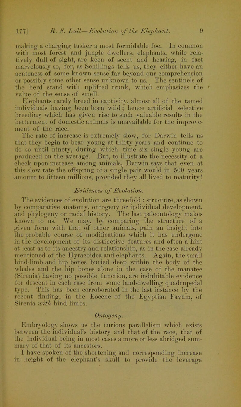 making a charging tusker a most formidable foe. In common with most forest and jungle dwellers, elephants, while rela- tively dull of sight, are keen of scent and hearing, in fact marvelously so, for, as Schillings tells us, they either have an acuteness of some known sense far beyond our comprehension or possibly some other sense unknown to us. The sentinels of the herd stand with uplifted trunk, which emphasizes the value of the sense of smell. Elephants rarely breed in captivity, almost all of the tamed individuals having been born wild ; hence artificial selective breeding which has given rise to such valuable results in the betterment of domestic animals is unavailable for the improve- ment of the race. The rate of increase is extremely slow, for Darwin tells us that they begin to bear young at thirty years and continue to do so until ninety, during which time six single young are produced on the average. But, to illustrate the necessity of a check upon increase among animals, Darwin says that even at this slow rate the offspring of a single pair would in 500 years •amount to fifteen millions, provided they all lived to maturity! Evidences of Evolution. The evidences of evolution are threefold : structure, as shown by comparative anatomy, ontogeny or individual development, and phvlogeny or racial bistory. The last paleontology makes known to us. We may, by comparing the structure of a given form with that of other animals, gain an insight into the probable course of modifications which it has undergone in the development of its distinctive features and often a hint at least as to its ancestry and relationship, as in the case already mentioned of the Hyracoidea and elephants. Again, the small hind-limb and hip bones buried deep within the body of the whales and the hip bones alone in the case of the manatee (Sirenia) having no possible function, are indubitable evidence for descent in each case from some land-dwelling quadrupedal type. This has been corroborated in the last instance by the recent finding, in the Eocene of the Egyptian Fayum, of Sirenia with hind limbs. Ontogeny. Embryology shows us the curious parallelism which exists between the individual’s history and that of the race, that of the individual being in most cases a more or less abridged sum- mary of that of its ancestors. I have spoken of the shortening and corresponding increase in height of the elephant’s skull to provide the leverage