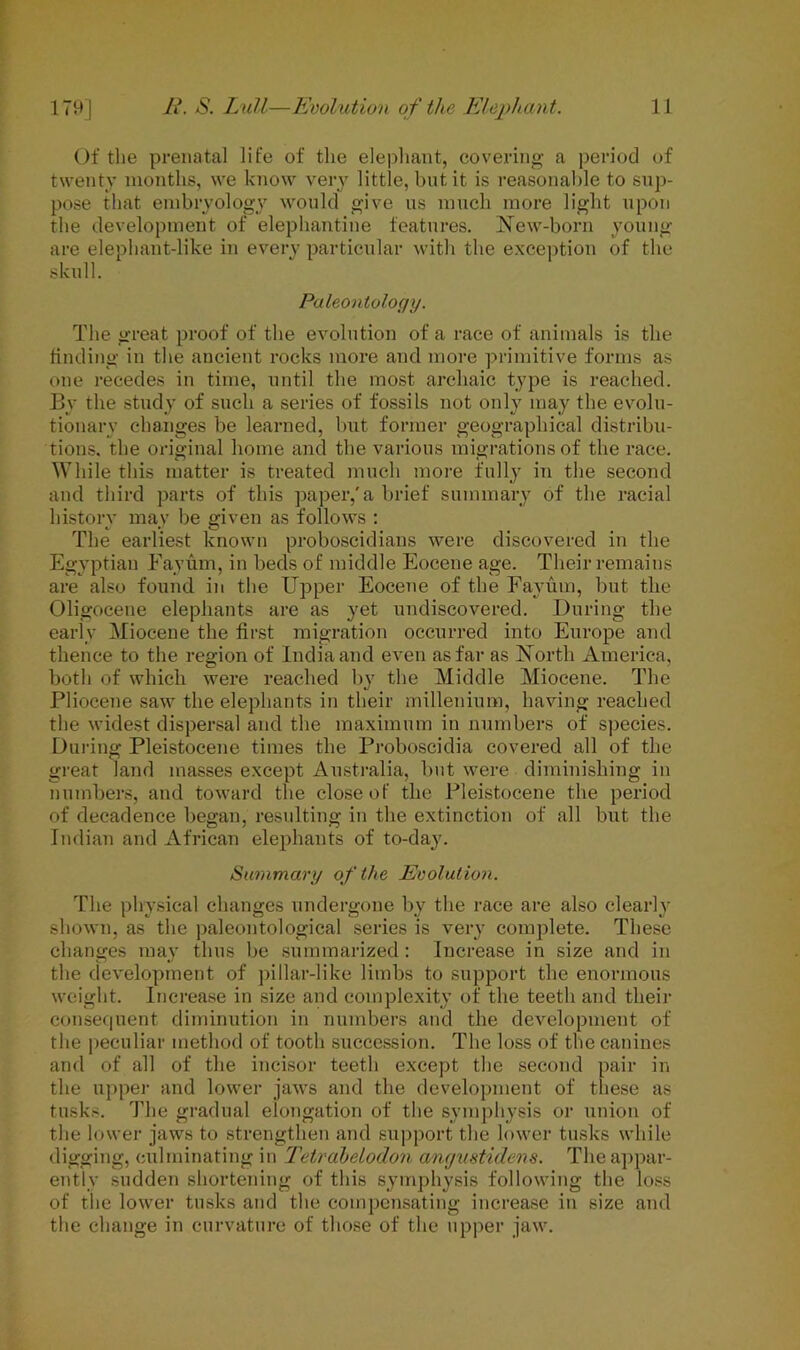 Of the prenatal life of the elephant, covering a period of twenty months, we know very little, but.it is reasonable to sup- pose that embryology would give us much more light upon the development of elephantine features. New-born young are elephant-like in every particular with the exception of the skull. Paleontology. The great proof of the evolution of a race of animals is the finding in the ancient rocks more and more primitive forms as one recedes in time, until the most archaic type is reached. By the study of such a series of fossils not only may the evolu- tionary changes be learned, but former geographical distribu- tions. the original home and the various migrations of the race. While this matter is treated much more fully in the second and third parts of this paper,'a brief summary of the racial history may be given as follows : The earliest known proboscidians were discovered in the Egyptian Fayum, in beds of middle Eocene age. Their remains are also found in the Upper Eocene of the Favum, but the Oligocene elephants are as yet undiscovered. During the early Miocene the first migration occurred into Europe and thence to the region of India and even as far as North America, both of which were reached by the Middle Miocene. The Pliocene saw the elephants in their millenium, having reached the widest dispersal and the maximum in numbers of species. During Pleistocene times the Proboscidia covered all of the great land masses except Australia, but were diminishing in numbers, and toward the close of the Pleistocene the period of decadence began, resulting in the extinction of all but the Indian and African elephants of to-day. Summary of the Evolution. The physical changes undergone by the race are also clearly shown, as the paleontological series is very complete. These changes may thus be summarized: Increase in size and in the development of pillar-like limbs to support the enormous weight. Increase in size and complexity of the teeth and their consequent diminution in numbers and the development of the peculiar method of tooth succession. The loss of the canines and of all of the incisor teeth except the second pair in the upper and lower jaws and the development of these as tusks. The gradual elongation of the symphysis or union of the lower jaws to strengthen and support the lower tusks while digging, culminating in Tetrahelodon angmtidens. The appar- ently sudden shortening of this symphysis following the loss of the lower tusks and the compensating increase in size and the change in curvature of those of the upper jaw.