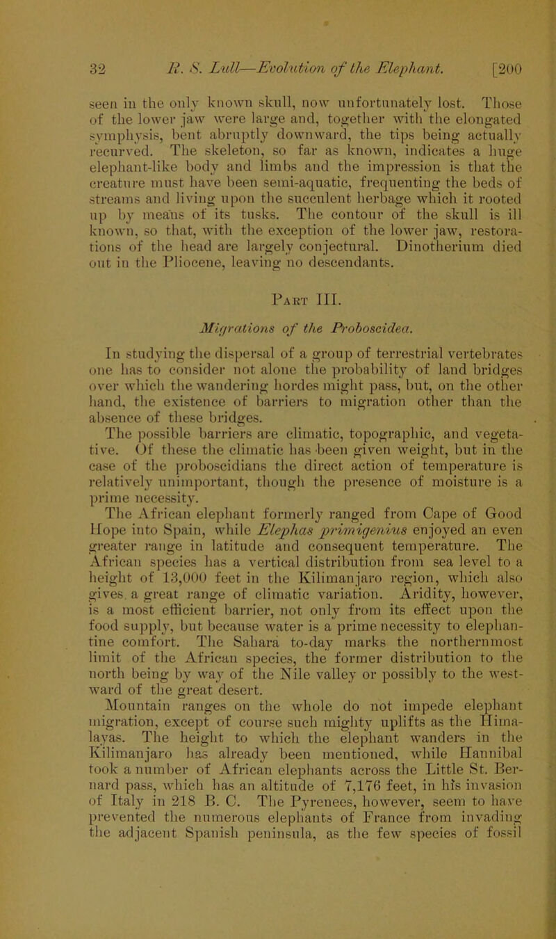 seen in the only known skull, now unfortunately lost. Those of the lower jaw were large and, together with the elongated symphysis, bent abruptly downward, the tips being actually recurved. The skeleton, so far as known, indicates a huge elephant-like body and limbs and the impression is that the creature must have been semi-aquatic, frequenting the beds of streams and living upon the succulent herbage which it rooted up by means of its tusks. The contour of the skull is ill known, so that, with the exception of the lower jaw, restora- tions of the head are largely conjectural. Dinotherium died out iti the Pliocene, leaving no descendants. Part III. Migrations of the Proboscidea. In studying the dispersal of a group of terrestrial vertebrates one has to consider not alone the probability of land bridges over which the wandering hordes might pass, but, on the other hand, the existence of barriers to migration other than the absence of these bridges. The possible barriers are climatic, topographic, and vegeta- tive. Of these the climatic has been given weight, but in the case of the proboscidians the direct action of temperature is relatively unimportant, though the presence of moisture is a prime necessity. The African elephant formerly ranged from Cape of Good Hope into Spain, while Elephas primigenius enjoyed an even greater range in latitude and consequent temperature. The African species has a vertical distribution from sea level to a height of 13,000 feet in the Kilimanjaro region, which also gives, a great range of climatic variation. Aridity, however, is a most efficient barrier, not only from its effect upon the food supply, but because water is a prime necessity to elephan- tine comfort. The Sahara to-day marks the northernmost limit of the African species, the former distribution to the north being by way of the Nile valley or possibly to the west- ward of the great desert. Mountain ranges on the whole do not impede elephant migration, except of course such mighty uplifts as the Hima- layas. The height to which the elephant wanders in the Kilimanjaro has already been mentioned, while Hannibal took a number of African elephants across the Little St. Ber- nard pass, which has an altitude of 7,176 feet, in Ids invasion of Italy in 218 B. C. The Pyrenees, however, seem to have prevented the numerous elephants of France from invading the adjacent Spanish peninsula, as the few species of fossil
