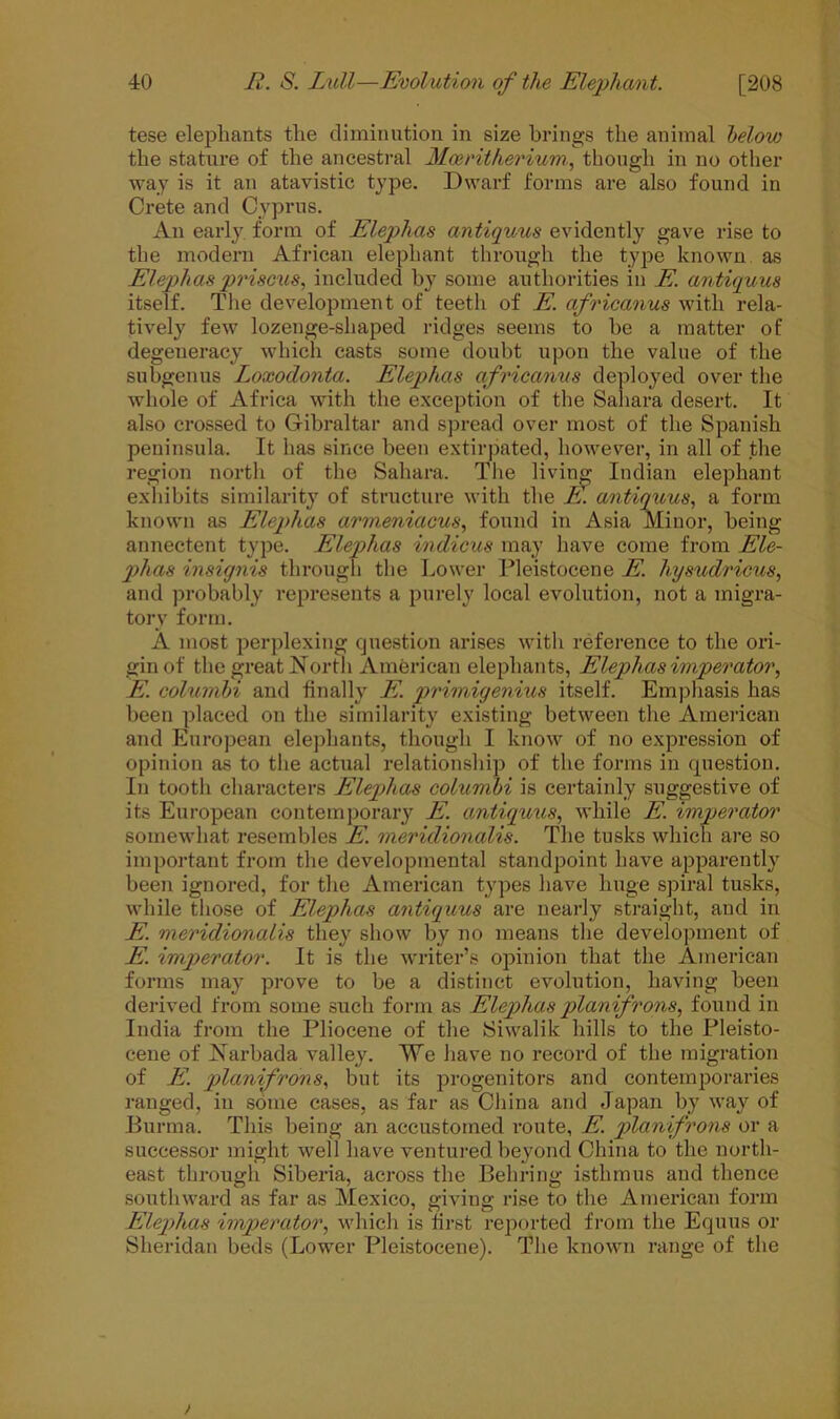 tese elephants the diminution in size brings the animal below the stature of the ancestral Mceritherium, though in no other way is it an atavistic type. Dwarf forms are also found in Crete and Cyprus. An early form of Elephas antiquus evidently gave rise to the modern African elephant through the type known, as Elephas prisons, included by some authorities in E. antiquus itself. The development of teeth of E. africanus with rela- tively few lozenge-shaped ridges seems to he a matter of degeneracy which casts some doubt upon the value of the subgenus Loxoclonta. Elephas africanus deployed over the whole of Africa with the exception of the Sahara desert. It also crossed to Gibraltar and spread over most of the Spanish peninsula. It has since been extirpated, however, in all of the region north of the Sahara. The living Indian elephant exhibits similarity of structure with the E. antiquus, a form known as Elephas armeniacus, found in Asia Minor, being annectent type. Elephas indicus may have come from Ele- phas insignis through the Lower Pleistocene E. hysudricus, and probably represents a purely local evolution, not a migra- tory form. A most perplexing question arises with reference to the ori- gin of the great North American elephants, Elephas imperator, E. columbi and finally E. primigenius itself. Emphasis has been placed on the similarity existing between the American and European elephants, though I know of no expression of opinion as to the actual relationship of the forms in question. In tooth characters Elephas columbi is certainly suggestive of its European contemporary E. antiquus, while E. imperator somewhat resembles E. meridionalis. The tusks which are so important from the developmental standpoint have apparently been ignored, for the American types have huge spiral tusks, while those of Elephas antiquus are nearly straight, and in E. meridionalis they show by no means the development of E. imperator. It is the writer’s opinion that the American forms may prove to be a distinct evolution, having been derived from some such form as Elephas planifrons, found in India from the Pliocene of the Siwalik hills to the Pleisto- cene of Narbada valley. We have no record of the migration of E. planifrons, but its progenitors and contemporaries ranged, in some cases, as far as China and Japan by way of Burma. This being an accustomed route, E. planifrons or a successor might well have ventured beyond China to the north- east through Siberia, across the Behring isthmus and thence southward as far as Mexico, giving rise to the American form Eleqriias imperator, which is first reported from the Equus or Sheridan beds (Lower Pleistocene). The known range of the
