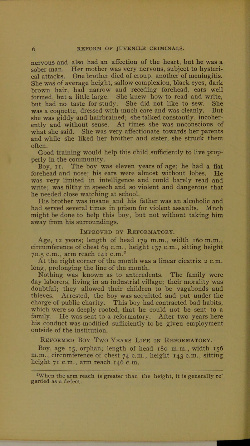 nervous and also had an affection of the heart, but he was a sober man. Her mother was very nervous, subject to hysteri- cal attacks. One brother died of croup, another of meningitis. She was of average height, sallow complexion, black eyes, dark brown hair, had narrow and receding forehead, ears well formed, but a little large. She knew how to read and write, but had no taste for study. She did not like to sew. She was a coquette, dressed with much care and was cleanly. But she was giddy and hairbrained; she talked constantly, incoher- ently and without sense. At times she was unconscious of what she said. She was very affectionate towards her parents and while she liked her brother and sister, she struck them often. Good training would help this child sufficiently to live prop- perly in the community. Boy, ii. The boy was eleven years of age; he had a flat forehead and nose; his ears were almost without lobes. He was very limited in intelligence and could barely read and write; was filthy in speech and so violent and dangerous that he needed close watching at school. His brother was insane and his father was an alcoholic and had served several times in prison for violent assaults. Much might be done to help this boy, but not without taking him away from his surroundings. Improved by Reformatory. Age, 12 years; length of head 179 m.m., width 160 m.m., circumference of chest 69 c.m., height 137 c.m., sitting height 70.5 c.m., arm reach 141 c.m.2 At the right corner of the mouth was a linear cicatrix 2 c.m. long, prolonging the line of the mouth. Nothing was known as to antecedents. The family were day laborers, living in an industrial village; their morality was doubtful; they allowed their children to be vagabonds and thieves. Arrested, the boy was acquitted and put under the charge of public charity. This boy had contracted bad habits, which were so deeply rooted, that he could not be sent to a family. He was sent to a reformatory. After two years here his conduct was modified sufficiently to be given employment outside of the institution. Reformed Boy Two Years Life in Reformatory. Boy, age 15, orphan; length of head 180 m.m., width 156 m.m., circumference of chest 74 c.m., height 143 c.m., sitting height 71 c.m., arm reach 146 c.m. 2When the arm reach is greater than the height, it is generally re' garded as a defect.