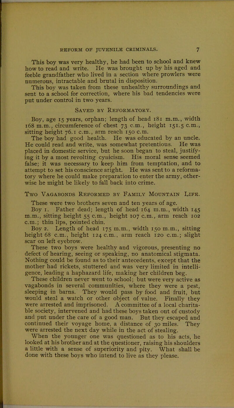 This boy was very healthy, he had been to school and knew how to read and write. He was brought up by his aged and feeble grandfather who lived in a section where prowlers were numerous, intractable and brutal in disposition. This boy was taken from these unhealthy surroundings and sent to a school for correction, where his bad tendencies were put under control in two years. Saved by Reformatory. Boy, age 15 years, orphan; length of head 181 m.m., width 168 m.m., circumference of chest 73 c.m., height 151.5 c.m., sitting height 76.1 c.m., arm reach 150 c.m. The boy had good health. He was educated by an uncle. He could read and write, was somewhat pretentious. He was placed in domestic service, but he soon began to steal, justify- ing it by a most revolting cynicism. His moral sense seemed false; it was necessary to keep him from temptation, and to attempt to set his conscience aright. He was sent to a reforma- tory where he could make preparation to enter the army, other- wise he might be likely to fall back into crime. Two Vagabonds Reformed by Family Mountain Life. These were two brothers seven and ten years of age. Boy 1. Father dead; length of head 164 m.m., width 145 m.m., sitting height 55 c.m., height 107 c.m., arm reach 102 c.m.; thin lips, pointed chin. Boy 2. Length of head 175 m.m., width 150 m.m., sitting height 68 c.m., height 124 c.m., arm reach 120 c.m.; slight scar on left eyebrow. These two boys were healthy and vigorous, presenting no defect of hearing, seeing or speaking, no anatomical stigmata. Nothing could be found as to their antecedents, except that the mother had rickets, stuttered and was very limited in intelli- gence, leading a haphazard life, making her children beg. These children never went to school; but were very active as vagabonds in several communities, where they were a pest, sleeping in barns. They would pass by food and fruit, but would steal a watch or other object of value. Finally they were arrested and imprisoned. A committee of a local charita- ble society, intervened and had these boys taken out of custody and put under the care of a good man. But they escaped and continued their voyage home, a distance of 30 miles. They were arrested the next day while in the act of stealing. When the younger one was questioned as to his acts, he looked at his brother and at the questioner, raising his shoulders a little with a sense of superiority and pity. What shall be done with these boys who intend to live as they please.