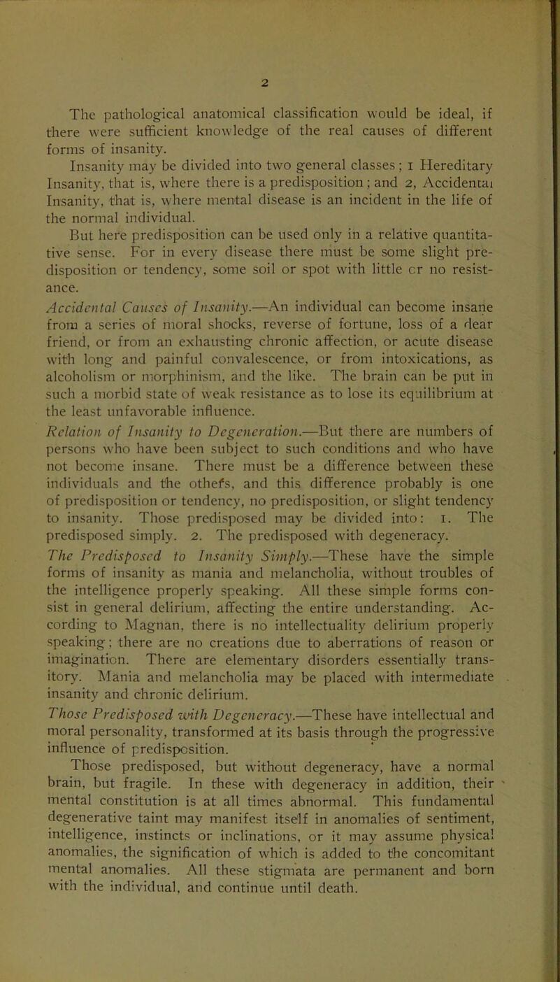 The pathological anatomical classification would be ideal, if there were sufficient knowledge of the real causes of different forms of insanity. Insanity may be divided into two general classes ; i Hereditary Insanity, that is, where there is a predisposition ; and 2, Accidental Insanity, that is, where mental disease is an incident in the life of the normal individual. But here predisposition can be used only in a relative quantita- tive sense. For in every disease there must be some slight pre- disposition or tendency, some soil or spot with little cr no resist- ance. Accidental Causes of Insanity.—An individual can become insane from a series of moral shocks, reverse of fortune, loss of a dear friend, or from an exhausting chronic affection, or acute disease with long and painful convalescence, or from intoxications, as alcoholism or morphinism, and the like. The brain can be put in such a morbid state of weak resistance as to lose its equilibrium at the least unfavorable influence. Relation of Insanity to Degeneration.—But there are numbers of persons who have been subject to such conditions and who have not become insane. There must be a difference between these individuals and the others, and this difference probably is one of predisposition or tendency, no predisposition, or slight tendency to insanity. Those predisposed may be divided into: 1. The predisposed simply. 2. The predisposed with degeneracy. The Predisposed to Insanity Simply.—These have the simple forms of insanity as mania and melancholia, without troubles of the intelligence properly speaking. All these simple forms con- sist in general delirium, affecting the entire understanding. Ac- cording to Magnan, there is no intellectuality delirium properly speaking; there are no creations due to aberrations of reason or imagination. There are elementary disorders essentially trans- itory. Mania and melancholia may be placed with intermediate insanity and chronic delirium. Those Predisposed until Degeneracy.—These have intellectual and moral personality, transformed at its basis through the progressive influence of predisposition. Those predisposed, but without degeneracy, have a normal brain, but fragile. In these with degeneracy in addition, their ' mental constitution is at all times abnormal. This fundamental degenerative taint may manifest itself in anomalies of sentiment, intelligence, instincts or inclinations, or it may assume physical anomalies, the signification of which is added to the concomitant mental anomalies. All these stigmata are permanent and born with the individual, and continue until death.