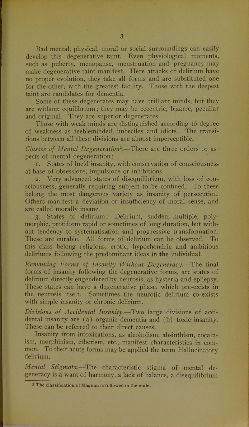 Bad mental, physical, moral or social surroundings can easily develop this degenerative taint. Even physiological moments, such as puberty, menopause, menstruation and pregnancy may make degenerative taint manifest. Here attacks of delirium have no proper evolution, they take all forms and are substituted one for the other, with the greatest facility. Those with the deepest taint are candidates for dementia. Some of these degenerates may have brilliant minds, but they are without equilibrium; they may be eccentric, bizarre, peculiar and original. They are superior degenerates. Those with weak minds are distinguished according to degree of weakness as feebleminded, imbeciles and idiots. The transi- tions between all these divisions are almost imperceptible. Classes of Mental Degeneration—There are three orders or as- pects of mental degeneration: 1. States of lucid insanity, with conservation of consciousness at base of obsessions, impulsions or inhibitions. 2. Very advanced states of disequilibrium, with loss of con- sciousness, generally requiring subject to be confined. To these belong the most dangerous variety as insanity of persecution. Others manifest a deviation or insufficiency of moral sense, and are called morally insane. 3. States of delirium: Delirium, sudden, multiple, poly- morphic, protiform rapid or sometimes of long duration, but with- out tendency to systematisation and progressive transformation. These are curable. All forms of delirium can be observed. To this class belong religious, erotic, hypochondric and ambitious deliriums following the predominant ideas in the individual. Remaining Forms of Insanity Without Degeneracy.—The final forms of insanity following the degenerative forms, are states of delirium directly engendered by neurosis, as hysteria and epilepsy. These states can have a degenerative phase, which pre-exists in the neurosis itself. Sometimes the neurotic delirium co-exists with simple insanity or chronic delirium. Divisions of Accidental Insanity.—Two large divisions of acci- dental insanity are (a) organic dementia and (b) toxic insanity. These can be referred to their direct causes. Insanity from intoxications, as alcoholism, absinthism, cocain- ism, morphinism, etherism, etc., manifest characteristics in com- mon. To their acute forms may be applied the term Hallucinatory delirium. Mental Stigmata.—The characteristic stigma of mental de- generacy is a want of harmony, a lack of balance, a disequilibrium 2.The classification of Magrnan Is followed in the main.