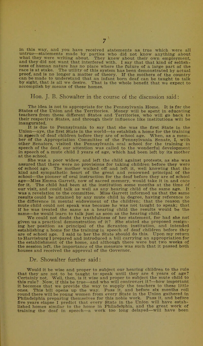 in this way, and you have received statements as true which were all untrue—statements made by parties who did not know anything- about what they were writing about. They knew about their own employment, and they did not want that interfered with. I say that that kind of selfish- ness of human nature has no place where the future of a large part of the race is at stake. The utility of this system has been demonstrated by actual proof, and is no longer a matter of theory. If the mothers of the country can be made to understand that an infant born deaf can be taught to talk by sight, that is all we desire. That is the whole benefit that we expect to accomplish by means of these homes. Hon. J. B. Showalter in the course of the discussion said: The idea is not to appropriate for the Pennsylvania Home. It is for the States of the Union and the Territories. Money will be spent in educating teachers from these different States and Territories, who will go back to their respective States, and through their influence like institutions will be inaugurated. It is due to Pennsylvania to say that she was the first State in the Union—aye, the first State in the world—to establish a home for the training in speech of deaf children before they are of school age. When, as a mem- ber of the Appropriation Committee of the Pennsylvania Senate, I, with other Senators, visited the Pennsylvania oral school for the training in speech of the deaf, our attention was called to the wonderful development in speech of a mute child 2 years of age, which had been left by its mother at the school. She was a poor widow, and left the child against protests, as she was assured that there -were no provisions for taking children before they were of school age. The mother walked off and left it, well knowing that the kind and sympathetic heart of the great and renowned principal of the school—the pioneer of oral instruction for the deaf before they are of school age—Miss Emma Garrett, now of sacred memory, would take it in and care for it. The child had been at the institution some months at the time of our visit, and could talk as well as any hearing child of the same age. It was a revelation to the committee. Miss Garrett informed us that the same results could be attained by any mute child in degree, having reference to the difference in mental endowment of the children; that the reason the mute child could not speak was because he was not taught to speak; that if he was treated the same as a hearing child the results would be the same—he would learn to talk just as soon as the hearing child. We could not doubt the truthfulness of her statement, for had she not given us a practical demonstration of it? She stated she proposed resign- ing her position as principal of the Scranton institution, and intended establishing a home for the training in speech of deaf children before they are of school age. I said to her the State should do this. Upon my return to Harrisburg I prepared and introduced a bill carrying an appropriation for the establishment of the home, and although there were but two weeks of the session left, the importance of the measure was such that it passed both houses and received the approval of the Governor. Dr. Showalter further said: Would it be wise and proper to subject our hearing children to the rule that they are not to be taught to- speak until they are 6 years of age? Certainly not. Well, then, is it wise and proper to subject the mute child to this rule? Now, if this be true—and who will controvert it?—how important it becomes that we provide the way to supply the teachers to these little ones. This bill opens up the way. Pass it, and before six months roll round there will be young women from every State in the Union gathered in Philadelphia preparing themselves for this noble work. Pass it, and before five years elapse I predict that every State in the Union will have estab- lished homes similar to the home in Philadelphia, and the great work of training the deaf in speech—a work too long delayed—will have been