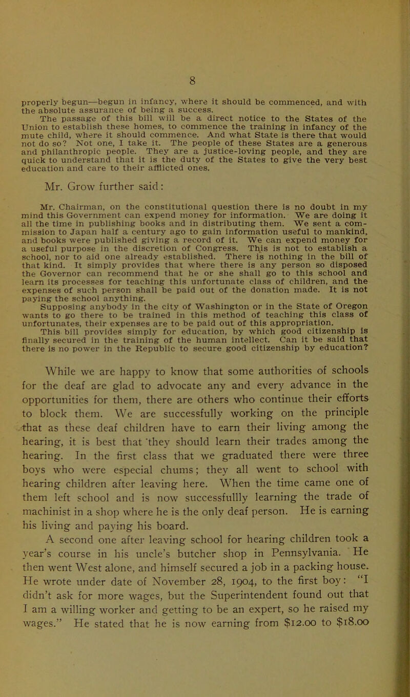 properly begun—begun in infancy, where it should be commenced, and with the absolute assurance of being a success. The passage of this bill will be a direct notice to the States of the Union to establish these homes, to commence the training in infancy of the mute child, where it should commence. And what State is there that would not do so? Not one, I take it. The people of these States are a generous and philanthropic people. They are a justice-loving people, and they are quick to understand that it is the duty of the States to give the very best education and care to their afflicted ones. Mr. Grow further said : Mr. Chairman, on the constitutional question there is no doubt in my mind this Government can expend money for information. We are doing it all the time in publishing books and in distributing them. We sent a com- mission to Japan half a century ago to gain information useful to mankind, and books were published giving a record of it. We can expend money for a useful purpose in the discretion of Congress. This is not to establish a school, nor to aid one already established. There is nothing in the bill of that kind. It simply provides that where there is any person so disposed the Governor can recommend that he or she shall go to this school and learn its processes for teaching this unfortunate class of children, and the expenses of such person shall be paid out of the donation made. It is not paying the school anything. Supposing anybody in the city of Washington or in the State of Oregon wants to go there to be trained in this method of teaching this class of unfortunates, their expenses are to be paid out of this appropriation. This bill provides simply for education, by which good citizenship is finally secured in the training of the human intellect. Can it be said that there is no power in the Republic to secure good citizenship by education? While we are happy to know that some authorities of schools for the deaf are glacl to advocate any and every advance in the opportunities for them, there are others who continue their efforts to block them. We are successfully working on the principle that as these deaf children have to earn their living among the hearing, it is best that 'they should learn their trades among the hearing. In the first class that we graduated there were three boys who were especial chums; they all went to school with hearing children after leaving here. When the time came one of them left school and is now successfullly learning the trade of machinist in a shop where he is the only deaf person. He is earning his living and paying his board. A second one after leaving school for hearing children took a year’s course in his uncle’s butcher shop in Pennsylvania. He then went West alone, and himself secured a job in a packing house. He wrote under date of November 28, 1904, to the first boy: “I didn’t ask for more wages, but the Superintendent found out that I am a willing worker and getting to be an expert, so he raised my wages.” He stated that he is now earning from $12.00 to $18.00