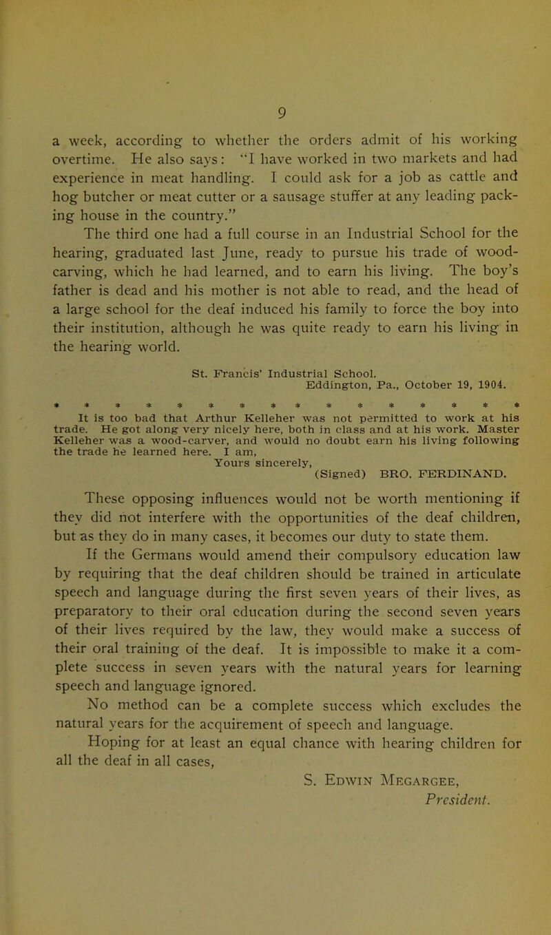 9 a week, according to whether the orders admit of his working overtime. He also says: “I have worked in two markets and had experience in meat handling. I could ask for a job as cattle and hog butcher or meat cutter or a sausage stuffer at any leading pack- ing house in the country.” The third one had a full course in an Industrial School for the hearing, graduated last June, ready to pursue his trade of wood- carving, which he had learned, and to earn his living. The boy’s father is dead and his mother is not able to read, and the head of a large school for the deaf induced his family to force the boy into their institution, although he was quite ready to earn his living in the hearing world. St. Francis’ Industrial School. Eddington, Pa., October 19, 1904. ****** * * * ******* It is too bad that Arthur Kelleher was not permitted to work at his trade. He got along very nicely here, both in class and at his work. Master Kelleher was a wood-carver, and would no doubt earn his living following the trade he learned here. I am, Yours sincerely, (Signed) BRO. FERDINAND. These opposing influences would not be worth mentioning if they did not interfere with the opportunities of the deaf children, but as they do in many cases, it becomes our duty to state them. If the Germans would amend their compulsory education law by requiring that the deaf children should be trained in articulate speech and language during the first seven years of their lives, as preparatory to their oral education during the second seven years of their lives required by the law, they would make a success of their oral training of the deaf. It is impossible to make it a com- plete success in seven years with the natural years for learning speech and language ignored. No method can be a complete success which excludes the natural years for the acquirement of speech and language. Hoping for at least an equal chance with hearing children for all the deaf in all cases, S. Edwin Megargee, President.