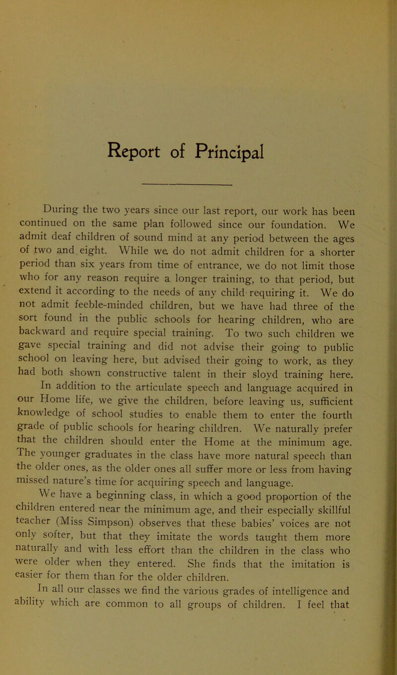 Report of Principal During the two years since our last report, our work has been continued on the same plan followed since our foundation. We admit deaf children of sound mind at any period between the ages of two and eight. While we, do not admit children for a shorter period than six years from time of entrance, we do riot limit those who for any reason require a longer training, to that period, but extend it according to the needs of any child requiring it. We do not admit feeble-minded children, but we have had three of the sort found in the public schools for hearing children, who are backward and require special training. To two such children we gave special training and did not advise their going to public school on leaving here, but advised their going to work, as they had both shown constructive talent in their sloyd training here. In addition to the articulate speech and language acquired in our Home life, we give the children, before leaving us, sufficient knowledge of school studies to enable them to enter the fourth grade of public schools for hearing children. We naturally prefer that the children should enter the Home at the minimum age. The younger graduates in the class have more natural speech than the older ones, as the older ones all suffer more or less from having missed nature’s time for acquiring speech and language. We have a beginning class, in which a good proportion of the children entered near the minimum age, and their especially skillful teacher (Miss Simpson) observes that these babies’ voices are not only softer, but that they imitate the words taught them more naturally and with less effort than the children in the class who were older when they entered. She finds that the imitation is easier for them than for the older children. In all our classes we find the various grades of intelligence and ability which are common to all groups of children. I feel that