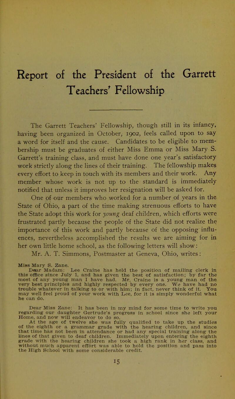 Report of the President of the Garrett Teachers' Fellowship The Garrett Teachers’ Fellowship, though still in its infancy, having been organized in October, 1902, feels called upon to say a word for itself and the cause. Candidates to be eligible to mem- bership must be graduates of either Miss Emma or Miss Mary S. Garrett’s training class, and must have done one year’s satisfactory work strictly along the lines of their training. The fellowship makes every effort to keep in touch with its members and their work. Any member whose work is not up to the standard is immediately notified that unless it improves her resignation will be asked for. One of our members who worked for a number of years in the State of Ohio, a part of the time making strenuous efforts to have the State adopt this work for young deaf children, which efforts were frustrated partly because the people of the State did not realize the importance of this work and partly because of the opposing influ- ences, nevertheless accomplished the results we are aiming for in her own little home school, as the following letters will show: Mr. A. T. Simmons, Postmaster at Geneva, Ohio, writes: Miss Mary S. Zane. Dear Madam: Lee Craine has held the position of mailing clerk in this office since July 1, and has given the best of satisfaction; by far the most of any young man I have had. Mr. Craine is a young man of the very best principles and highly respected by every one. We have had no trouble whatever in talking to or with him; in fact, never think of it. You may well feel proud of your work with Lee, for it is simply wonderful what he can do. Dear Miss Zane: It has been in my mind for some time to write you regarding our daughter Gertrude’s progress in school since she left your Home, and now will endeavor to do so. At the age of twelve she was fully qualified to take up the studies of the eighth or a grammar grade with the hearing children, and since that time has not been in attendance or had any special training along the lines of that given to deaf children. Immediately upon entering the eighth grade with the hearing children she took a high rank in her class, and without much apparent effort was able to hold the position and pass into the High School with some considerable credit.