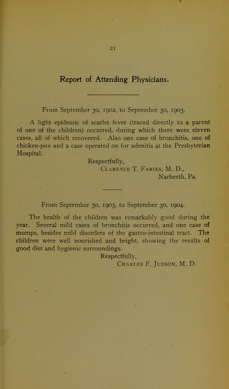 Report of Attending Physicians. From September 30, 1902, to September 30, 1903. A light epidemic of scarlet fever (traced directly to a parent of one of the children) occurred, during which there were eleven cases, all of which recovered. Also one case of bronchitis, one of chicken-pox and a case operated on for adenitis at the Presbyterian Hospital. Respectfully, Clarence T. Faries, M. D., Narberth, Pa. From September 30, 1903, to September 30, 1904. The health of the children was remarkably good during the year. Several mild cases of bronchitis occurred, and one case of mumps, besides mild disorders of the gastro-intestinal tract. The children were well nourished and bright, showing the results of good diet and hygienic surroundings. Respectfully, Charles F. Judson, M. D.
