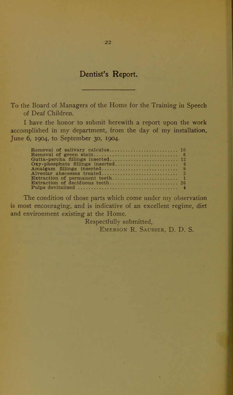 Dentist's Report. To the Board of Managers of the Home for the Training in Speech of Deaf Children. I have the honor to submit herewith a report upon the work accomplished in my department, from the day of my installation, June 6, 1904, to September 30, 1904. Removal of salivary calculus 10 Removal of green stain 6 Gutta-percha fillings inserted 12 Oxy-phosphate fillings inserted 6 Amalgam fillings inserted 9 Alveolar abscesses treated 2 Extraction of permanent teeth 1 Extraction of deciduous teeth 26 Pulps devitalized 4 The condition of those parts which come under my observation is most encouraging, and is indicative of an excellent regime, diet and environment existing at the Home. Respectfully submitted, Emerson R. Sausser, D. D. S.