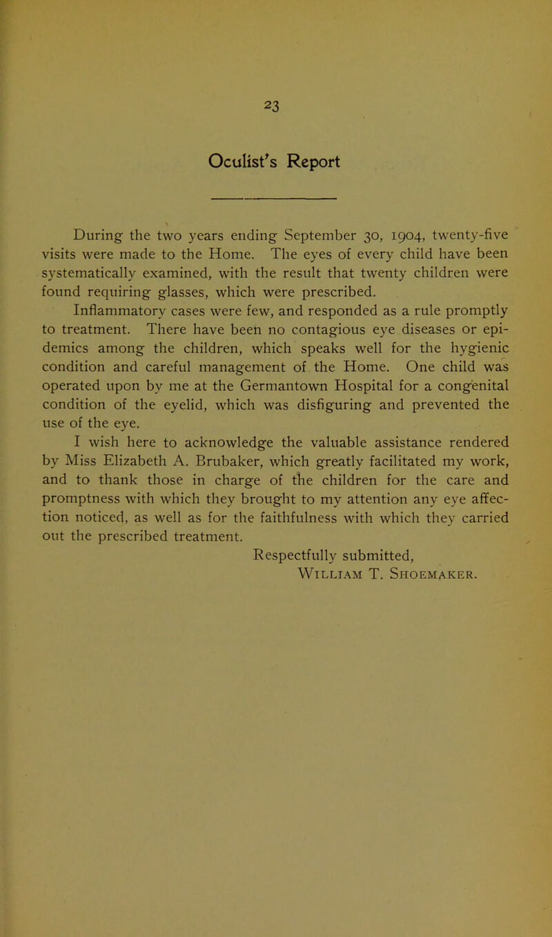 Oculist's Report During the two years ending September 30, 1904, twenty-five visits were made to the Home. The eyes of every child have been systematically examined, with the result that twenty children were found requiring glasses, which were prescribed. Inflammatory cases were few, and responded as a rule promptly to treatment. There have been no contagious eye diseases or epi- demics among the children, which speaks well for the hygienic condition and careful management of the Home. One child was operated upon bv me at the Germantown Hospital for a congenital condition of the eyelid, which was disfiguring and prevented the use of the eye. I wish here to acknowledge the valuable assistance rendered by Miss Elizabeth A. Brubaker, which greatly facilitated my work, and to thank those in charge of the children for the care and promptness with which they brought to my attention any eye affec- tion noticed, as well as for the faithfulness with which they carried out the prescribed treatment. Respectfully submitted, William T. Shoemaker.