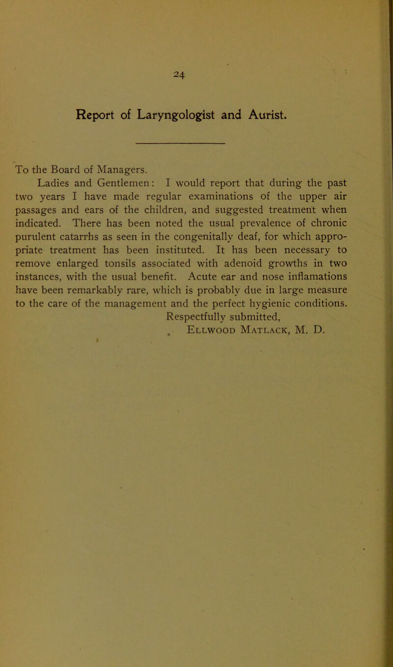 Report of Laryngologist and Aurist. To the Board of Managers. Ladies and Gentlemen: I would report that during the past two years I have made regular examinations of the upper air passages and ears of the children, and suggested treatment when indicated. There has been noted the usual prevalence of chronic purulent catarrhs as seen in the congenitally deaf, for which appro- priate treatment has been instituted. It has been necessary to remove enlarged tonsils associated with adenoid growths in two instances, with the usual benefit. Acute ear and nose inflamations have been remarkably rare, which is probably due in large measure to the care of the management and the perfect hygienic conditions. Respectfully submitted, Ellwood Matlack, M. D.